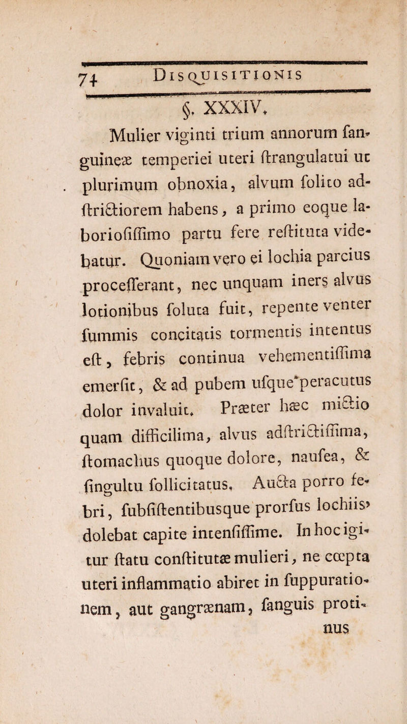 §, xioov^ ’ Mulier viginti trium annorum fan* guine'X temperiei uteri ftrangulatui uc plurimum obnoxia, alvum folito ad- ftriftiorem habens, a primo eoque la- boriofiflimo partu fere reftituta vide¬ batur. Quoniam vero ei lochia parcius procefferant, nec unquam inerg alvus lotionibus foluta fuit, repente venter fummis concitatis tormentis intentus eft, febris continua vehementiffima emerfit, & ad pubem ufque‘peracutus dolor invaluit. Pr$ter htec miflio quam difficilima, alvus adftriaiffima, ftomachus quoque dolore, naufea, & fingultu follicitatus, Auffa porro fe- bri, fubfiftentibusque prorfus lochiis» dolebat capite intenfiffime. In hoc igi¬ tur ftatu conftituttemulieri, ne ccepta uteri inflammatio abiret in fuppuratio- nem, aut gangraenam, fanguis proti. nus