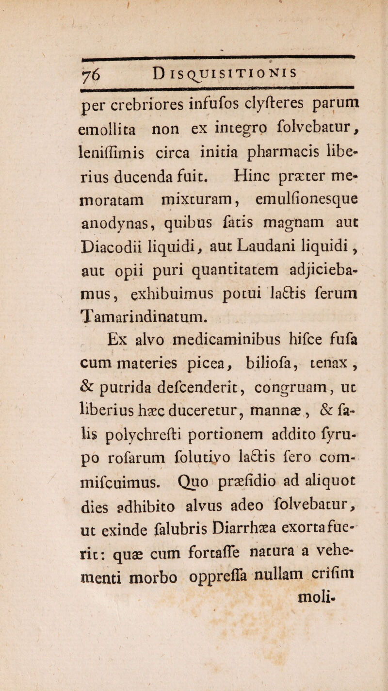 per crebriores infufos clyfteres parum emollita non ex integro folvebatur, leniffimis circa initia pharmacis libe¬ rius ducenda fuit. Hinc praeter me¬ moratam mixturam, emulfionesque anodynas, quibus fatis magnam aut Diacodii liquidi, aut Laudani liquidi, aut opii puri quantitatem adjicieba¬ mus, exhibuimus potui laftis ferum Tamarindinatum. Ex alvo medicaminibus hifce fufa cum materies picea, biliofa, tenax, & putrida defcenderit, congruam, ut liberius haec duceretur, mannae,, & fa¬ lis polychrefti portionem addito fyru- po rofarum folutiyo laflis fero com- mifcuimus. Quo praefidio ad aliquot dies adhibito alvus adeo folvebatur, ut exinde falubris Diarrhaea exorta fue¬ rit: quae cum fortaffe natura a vehe¬ menti morbo oppreffa nullam crifim moli-