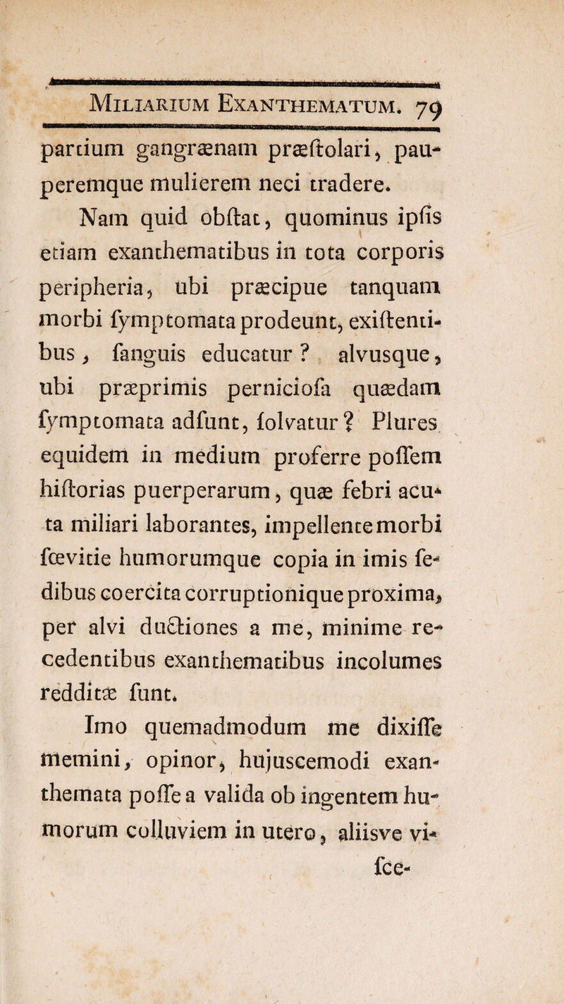 pardum gangrcenam prseftolari, pau¬ peremque mulierem neci tradere. Nam quid obftat, quominus ipfis etiam exanthematibus in tota corporis peripheria, ubi prtecipue tanquam morbi fymp tornata prodeunt, exiftenti- bus , fanguis educatur ? alvusque, ubi prteprimis perniciofa qutedain fymptomata adfunt, folvatur? Plures equidem in medium proferre poffem hiftorias puerperarum, qute febri acu¬ ta miliari laborantes, impellente morbi fcevitie humorumque copia in imis fe- dibus coercita corruptionique proxima, per alvi duShiones a me, minime re¬ cedentibus exanthematibus incolumes redditae funt. Imo quemadmodum me dixilTe memini, opinor, hujuscemodi exan¬ themata pofle a valida ob ingentem hu¬ morum colluviem in utero, aliisve vi* fce- r