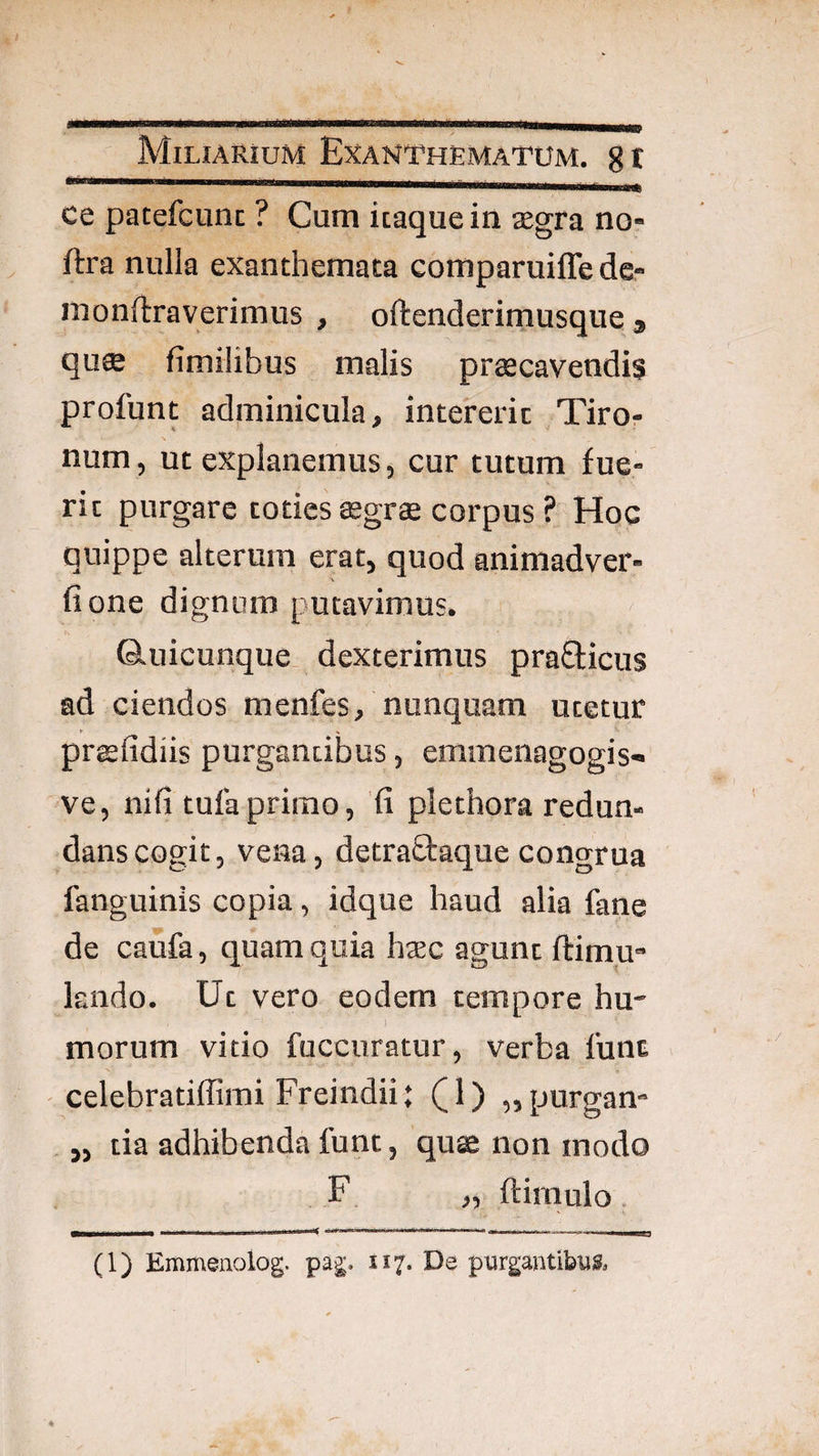 ce patefcunc ? Cum itaque in segra no- ftra nulla exanthemata comparuiffe de- mondraverimus , oftenderimusque * qu$ fimilibus malis praecavendis profunt adminicula, intererit Tiror- num, ut explanemus, cur tutum fue¬ rit purgare toties aegrae corpus ? Hoc quippe alterum erat, quod animadver- fione dignum putavimus. Q-uicunque dexterimus pra£ticus ad ciendos menfes, nunquam utetur prsfidiis purgantibus, emmenagogis- ve, nifi tufa primo, 'fi plethora redun¬ dans cogit, vena, detraftaque congrua fanguinis copia, idque haud alia fane de caufa, quam quia haec agunt ftimu- kndo. Ut vero eodem tempore hu- i morum vitio fuccuratur, verba lunt celebratiffirai Freindii; (^1) ,,purgan» „ tia adhibenda funt, quae non modo F „ ftimulo. (1) Enwneiiolog. pag. 117. De purgantibus.
