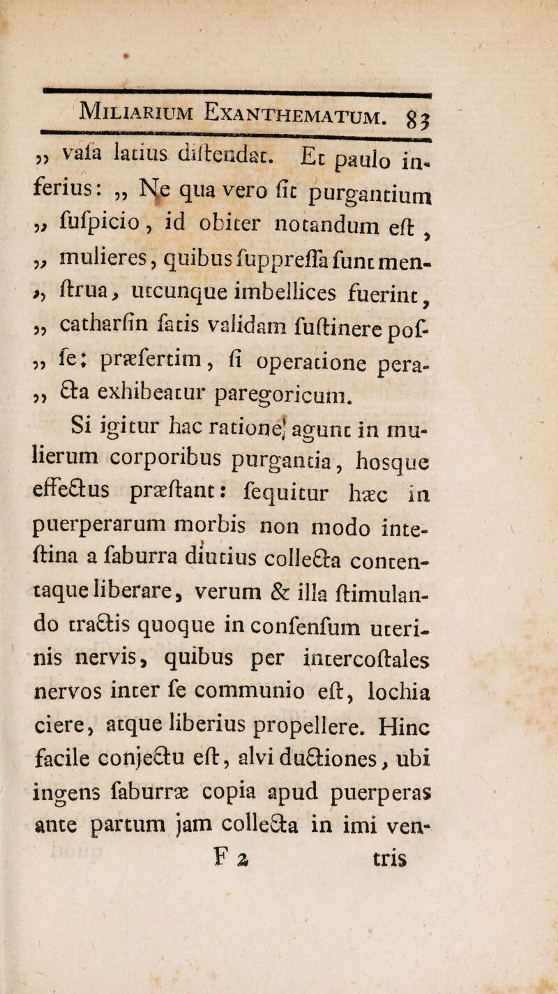 „ vala latius diltendac. Ec paulo in- ferius: „ r'^e qua vero fit purgantium ,j fufpicio, id obiter notandum eft „ mulieres, quibusfuppreffafuntmen- ,, ftrua, utcunque imbellices fuerint, „ catharfin fatis validam fuftinercpof- „ fe: prafertim, fi operatione pera- „ fta exhibeatur paregoricum. Si igitur hac ratione] agunt in mu¬ lierum corporibus purgantia, hosque efFeaus praeftant: fequitur h«c in puerperarum morbis non modo inte- ftina a faburra diutius collega conten- taqueliberare, verum & illa ftimulan- do traflis quoque in confenfum uteri¬ nis nervis, quibus per intercoftales nervos inter fe communio eft, lochia ciere, atque liberius propellere. Hinc facile conjeOru eft, alviduftiones, ubi ingens faburrae copia apud puerperas ante partum jam colleSba in imi ven- F z tris