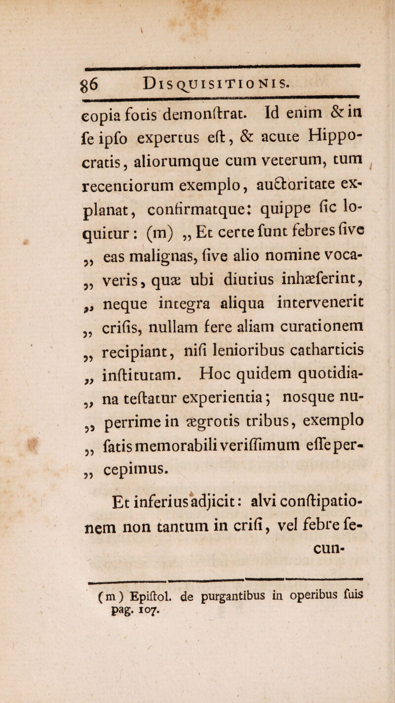 copia fotis deiuonff rat. Id enim &in fe ipfo expertus eft, & acute Hippo¬ cratis , aliorumque cum veterum, tum ^ recentiorum exemplo, auftbritate ex¬ planat, confirmatque: quippe fic lo¬ quitur : (m) „ Et certe funt febres live „ eas malignas, five alio nomine voca- „ veris, qua ubi diutius inhaferint, ,, neque integra aliqua intervenerit „ crifis, nullam fere aliam curationem „ recipiant, nifi lenioribus catharticis „ inftitutam. Hoc quidem quotidia- „ na teftatnr experientia; nosque nu- „ perrimein agrotis tribus, exemplo „ fatis memorabili veriffimum effeper- „ cepimus. \ Et inferius adjicit: alvi conftipatio- nem non tantum in crifi, vel febre fe- cun- (m) Epiflol. de purgantibus in operibus fuis pag. 107.