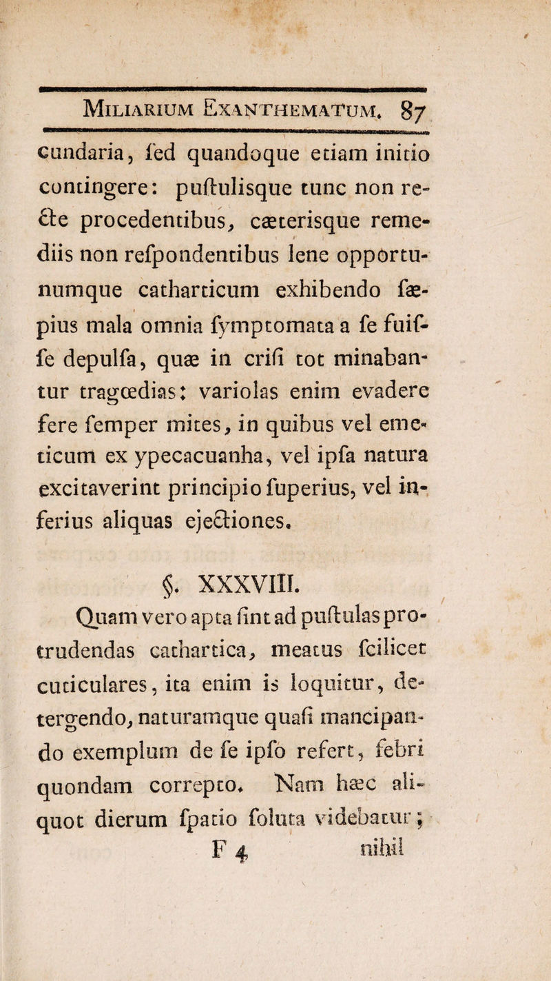 Miliarium Exanthematum, 87 cundaria, fed quandoque edam initio contingere: puftulisque tunc non re¬ dde procedentibus, csterisque reme- ' I diis non refpondentibus lene opportu- numque catharticum exhibendo fe- I pius mala omnia fymptomata a fe fuif- fe depulfa, quae in erili tot minaban¬ tur trasjcedias: variolas enim evadere fere femper mites, in quibus vel eme¬ ticum ex ypecacuanha, vel ipfa natura excitaverint principio fuperius, vel in-, ferius aliquas ejectiones. «. XXXVIII. Quam vero apta lint ad puftulaspro¬ trudendas cathartica, meatus fcilicet cuticulares, ita enim is loquitur, de¬ tergendo, naturamque quali mancipan¬ do exemplum de fe ipfo refert, febri quondam correpto. Nam htec ali¬ quot dierum fpatio foluta videbatur; F 4 nihil