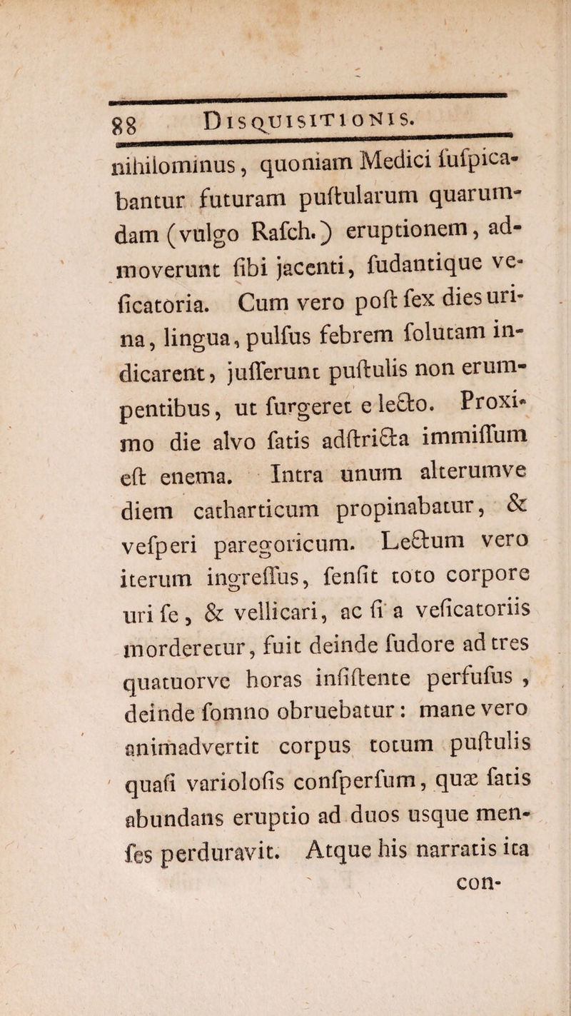 nihilominus, quoniam Medici iufpica- bantur futuram puftularum quarum¬ dam (vulgo Rafch.) eruptionem, ad¬ moverunt fibi jacenti, fudantique ve- ficatoria. Curn vero poft fex dies uri¬ na, lingua, pulfus febrem folutam in¬ dicarent» jufferunt puftulis non erum¬ pentibus, ut furgeret e lefto. Proxi¬ mo die alvo fatis adftrifta immiflum eft enema. Intra unum alterumve diem catharticum propinabatur, & vefperi paregovicum. Leftum vero iterum ingreffus, fenfit toto corpore uri fe , & vellicari, ac fi'a veficatoriis morderetur, fuit deinde fudore ad tres quatuorve horas infiftente perfufus , deinde fomno obruebatur: mane vero anirhadvertit corpus totum pufiulis ' quafi variolofis confperfum, quae fatis abundans eruptio ad duos usque men- fes perduravit. Atque his narratis ita con-