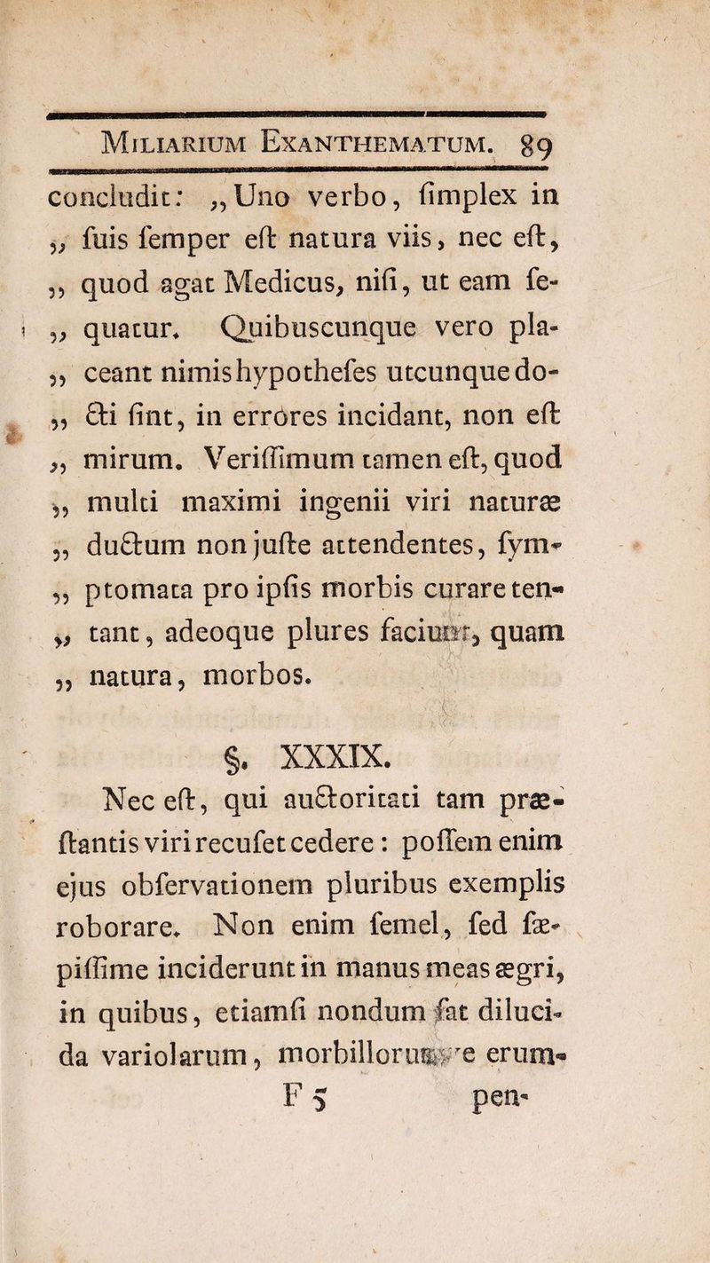concludit: „Uno verbo, limplex in j, fuis femper eft natura viis, nec eft, ,, quod agat Medicus, nili, ut eam fe- „ quatur. Quibuscunque vero pla- „ ceant nimis hypothefes utcunque do- „ £l:i fint, in errores incidant, non efl „ mirum. Veriffimum tamen eft, quod j, multi maximi ingenii viri natur® 5, duftum nonjufte attendentes, fym- „ ptomata pro ipfis morbis curare ten- y, tant, adeoque plures facimft, quam „ natura, morbos. §. XXXIX. Nec eft, qui au&oritati tam pr®- ftantis viri recufet cedere: poffem enim ejus obfervationem pluribus exemplis roborare. Non enim femel, fed fas- piffime inciderunt in manus meas ®gri, in quibus, etiamfi nondum fat diluci¬ da variolarum, morbillorua^T erum- F 5 pen-