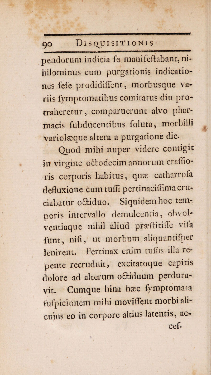 nendorum indicia fe, manifeftabanc, ni¬ hilominus cum purgationis indicatio¬ nes fefe prodidiffent, morbusque va¬ riis fymptomatibus comitatus diu pro¬ traheretur, comparuerunt alvo phar¬ macis fubducentibus foluta, morbilli variol$que altera a purgatione die. • • Qiiod mihi nuper videre contigit in virgine oftodecim annorum craffio- ris corporis habitus, quae catharrofa defluxione cum tufli pertinaciffimacru¬ ciabatur oOriduo. Siquidem hoc tem¬ poris intervallo demulcentia, obvol- ventiaquc nihil aliud pra^ftitifle vifa funt, nili, ut morbum aliquantifper lenirent. Pertinax enim tufhs illa re¬ pente recruduit, excitatoque capitis dolore ad alterum oStiduum perdura¬ vit. Cumque bina haec fvmptomata fufpicionem mihi movilTent morbi ali¬ cuius eo in corpore altius latentis, ac- cef-