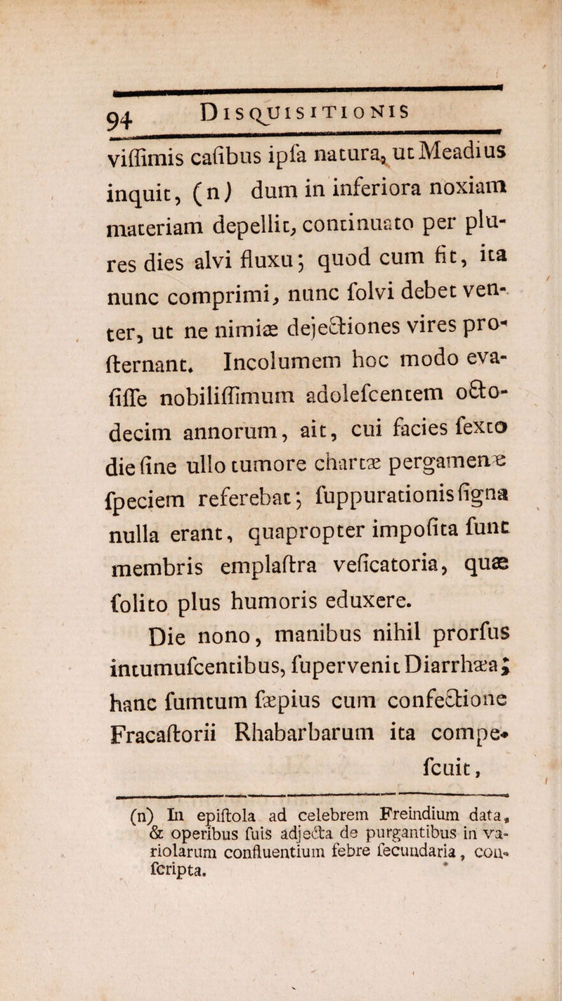 viffimis Ccifibus ipfa natura^ utMeadius inquit, (n} dum in inferiora noxiam maceriam depellit, continuato per plu- res dies alvi fluxu; quod cum fit, ita nunc comprimi, nunc folvi debet ven*. ter, ut ne nimias dejeSliones vires pro* fternant. Incolumem hoc modo eva- filTe nobiliffimum adolefcentem o9:o- decim annorum, ait, cui facies fexco die fine ullo tumore charts pergamena fpeciem referebat; fuppurationisfigna nulla erant, quapropter impofita fune membris emplaftra veficatoria, quae folito. plus humoris eduxere. Die nono, manibus nihil prorfus intumufeencibus, fupervenitDiarrhaea; hanc fumtum faspius cum confeflione Fracaftorii Rhabarbarum ita compe* fcuic, (n) In epiftola ad celebrem Freindium data* & operibus fuls adjeda de purgantibus in va- riolarum confluentium febre fecuudaria, coa-» feripta.
