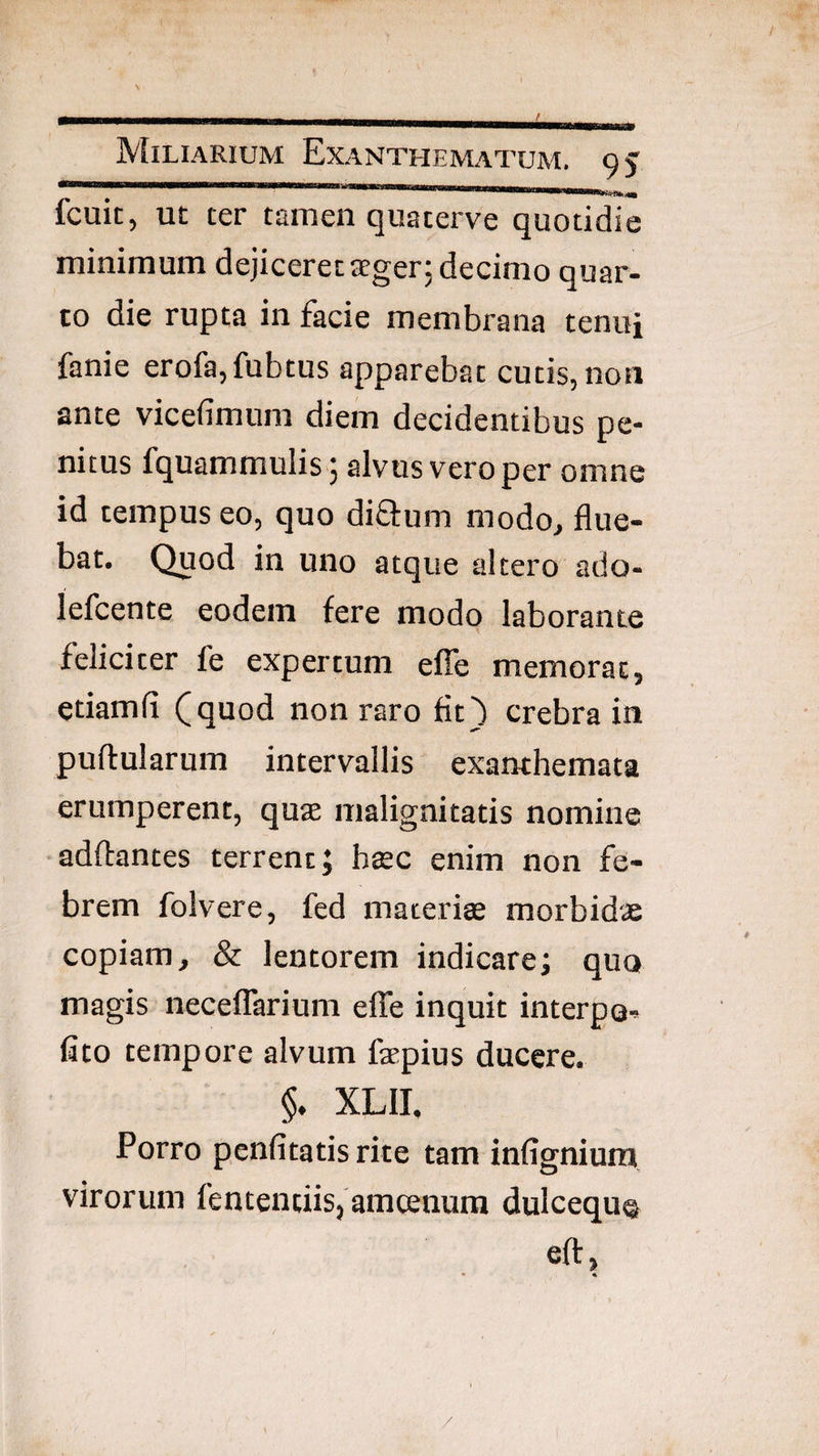 BB Miliarium Exanthematum, o j fcuit, UE ter tamen quaterve quotidie minimum dejiceret irger; decimo quar¬ to die rupta in facie membrana tenui fanie erofa,fubtus apparebat cutis, non ante vicefimum diem decidentibus pe¬ nitus fquammulis 5 alvus vero per omne id tempus eo, quo difiurn modo, flue¬ bat. Quod in uno atque altero ado- lefcente eodem fere modo laborante feliciter fe expertum efTe memorat, etiamfi (quod non raro fit) crebra in pullularum intervallis exanthemata erumperent, quae malignitatis nomine adllantes terrent; htec enim non fe¬ brem folvere, fed macerite morbidae copiam, & lentorem indicare; quo magis necelTarium elTe inquit interpo- fito tempore alvum faepius ducere. §. XLII. Porro penfitatis rite tam infigniura virorum fententiis,'amcenum dulcequ® ell, * % /