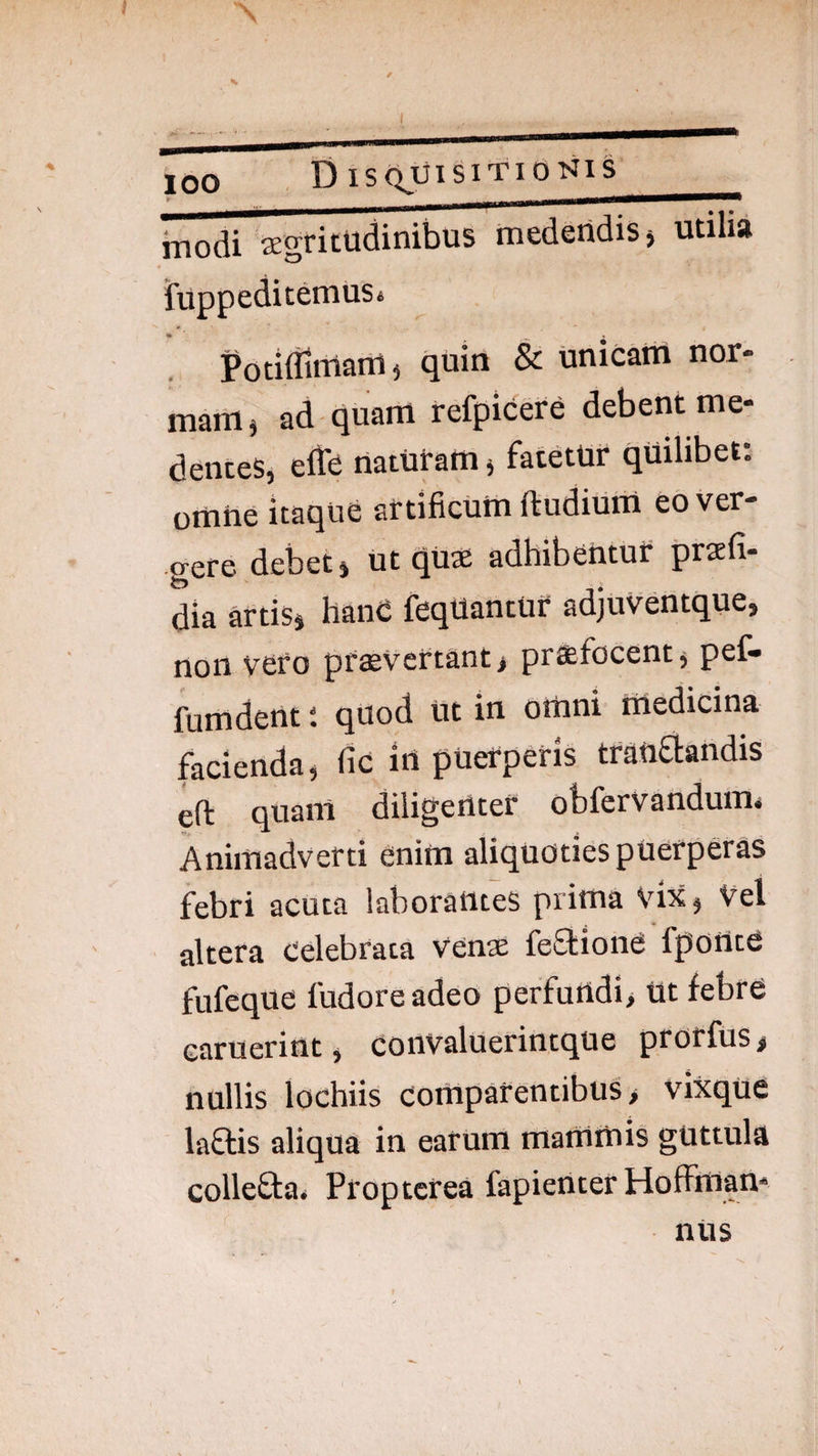 100 . DlS(^TjISlTIONlS modi segritudinibus medendis j utilia iuppeditemuSi PotiiTimanii quin & Unicam nor¬ mam, ad quam refpicere debent me- deiices, efte naturam, fatetur quilibet: omne itaque artificum ftudium eover- aere debet, ut quae adhibentur praefi- dia artis, hanC feqUantur adjuventque, non vero prsevcrtant, prafocent, pef- fumdent: quod ut in omni medicina facienda, fic irt puerperis tratiflandis eft quanl diligenter obfervandum* Animadverti enim aliquoties puerperas febri acuta laborantes prima vix, Vel altera celebrata venae fefliond fponte fufeque fudoreadeo perfundi. Ut febre earuerint, convaluerintque prorfus, nullis lochiis comparentibus, vixque laflis aliqua in earum mammis guttula collefta* Proptcrea fapieUter Hoffman* nus