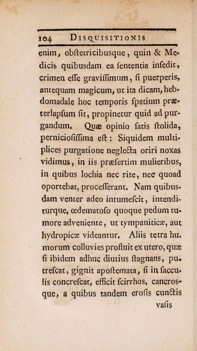 €. .'■■■ .I II ■■III IIIIW.^ enitn^ obftecricibusque, quin & Me¬ dicis» quibusdam ea fententia infedit, crimen effe graviffimum, fi puerperis, antequam magicum, ut ita dicam, heb¬ domadale hoc temporis fpatium prae- terlapfum fit, propinetur quid ad pur¬ gandum, Quee opinio fatis ftolida, perniciofiflima eft; Siquidem multi¬ plices purgatione negleSla oriri noxas vidimus, in iis praefertim mulieribus, in quibus lochia nec rite, ne<; quoad oportebat, procefierant, Nam quibus¬ dam venter adeo intumefcit, intendi- turque, cedematofo quoque pedum tu¬ more adveniente, ut tympaniticte, aut hydropicae videantur, Aliis tetra hu¬ morum colluvies profluit ex utero, quae fi ibidem adhuc diutius ftagnans, pu* trefcat, gignit apollemata, fi in faecu¬ lis concrefeat, efficit fcirrhos, cancros¬ que j a quibus tandem erofis cunftis vafis