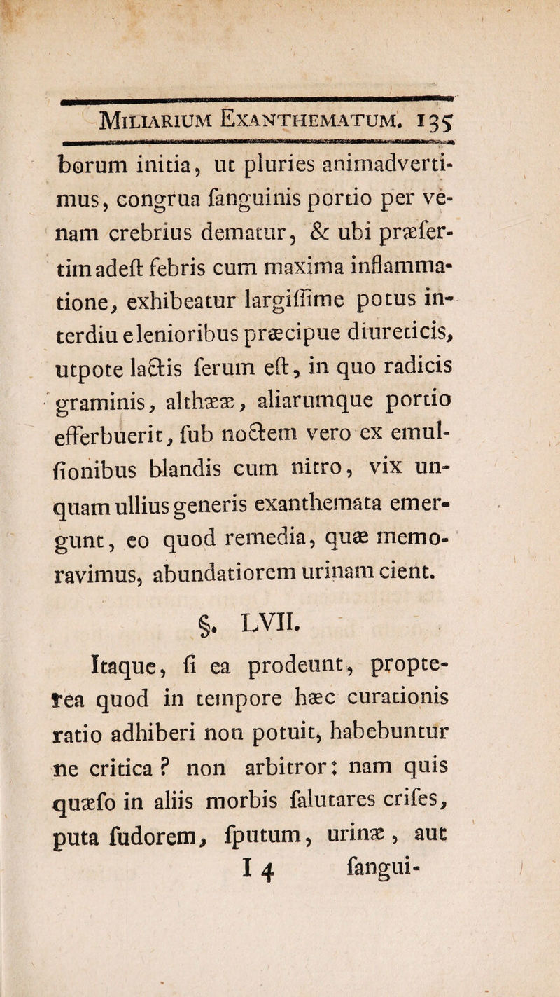 borum initia, ut piuries animadverti¬ mus, congrua fanguinis portio per ve¬ nam crebrius dematur, & ubi prtefer- timadefl: febris cum maxima inflamma¬ tione, exhibeatur largiffime potus in- terdiu e lenioribus prgecipue diureticis, utpote laflis ferum eft, in quo radicis graminis, althsese, aliarumque portio efferbuerit, fub noflem vero ex emul- fionibus blandis cum nitro, vix un¬ quam ullius generis exanthemata emer¬ gunt, eo quod remedia, quae memo¬ ravimus, abundatioreni urinam cient. §. LVII. . Itaque, fi ea prodeunt, propte- fea quod in tempore haec curationis ratio adhiberi non potuit, habebuntur ne critica ? non arbitror: nam quis quaefo in aliis morbis falutares crifes, puta fudorem, fputum, urinae, aut 14 fangui-