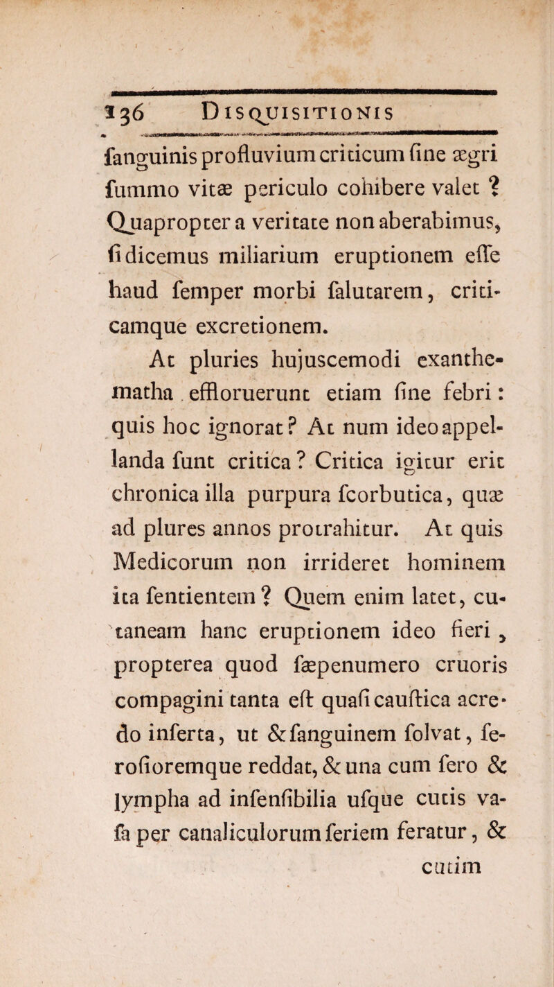 I 136 Di SQUISITIONIS fanguinis profluvium criticum fine aegri fummo vitte periculo cohibere valet ? Quapropter a veritate non aberabimus, fi dicemus miliarium eruptionem elTe haud femper morbi falutarem, crid- camque excretionem. At pluries hujuscemodi cxanthe- matha . effloruerunt etiam fine febri: quis hoc ignorat? At num ideo appel¬ landa funt critica ? Critica igitur erit chronica illa purpura fcorbutica, quae ad plures annos protrahitur. At quis Medicorum non irrideret hominem ita fentientem? Quem enim latet, cu¬ taneam hanc eruptionem ideo fieri y propterea quod fepennmero cruoris compagini tanta eft quaficauflica acre* do inferta, ut &fanguinem folvat, fe- rofioremque reddat, & una cum fero 8c lympha ad infenfibilia ufque cutis va- faper canaliculorumferiem feratur, & cutim
