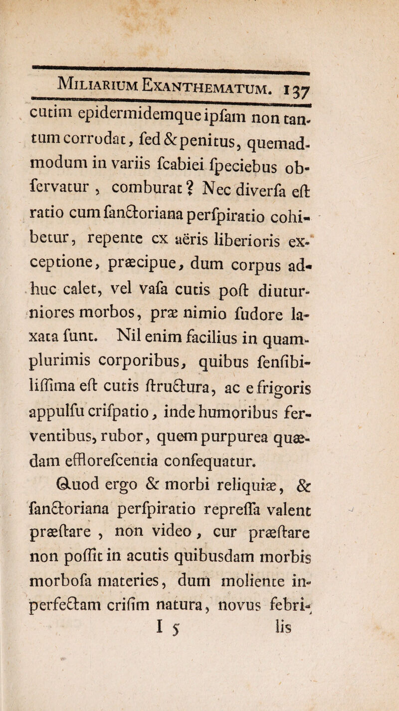 cutim epidermidemque ipfam nontan- tum corrodat, fed&penitus, quemad¬ modum in variis fcabiei fpeciebus ob- fervatur , comburat ? Nec diverfa eft ratio cum fanaoriana perfpiracio cohi¬ betur, repente cx aeris liberioris ex¬ ceptione, prfficipue, dum corpus ad¬ huc calet, vel vafa cutis poft diutur¬ niores morbos, pras nimio fudore la¬ xata funt. Nil enim facilius in quam- plurimis corporibus, quibus fenfibi- liffimaeft cutis ftruaura, ac e frigoris appulfu crifpatio, inde humoribus fer¬ ventibus, rubor, quem purpurea qua¬ dam efflorefcentia confequatur. Qluod ergo & morbi reliquise, & fanaoriana perfpiratio reprefla valent praftare , non video, cur praftare non poflit in acutis quibusdam morbis morbofa materies, dum moliente in- perfeaam crifim natura, novus febri-