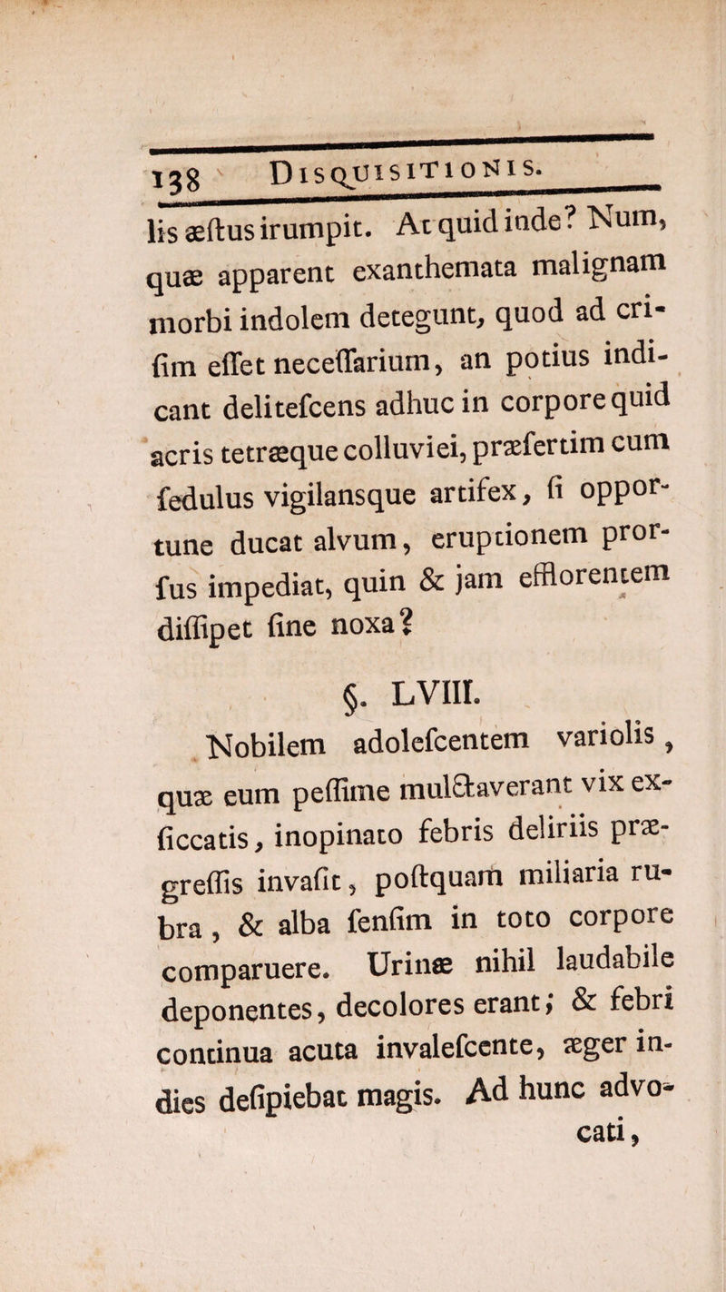 lis aeftus irumpit. At quid inde? ^sum, qu.0S 3pp3rcnt cx3,nthcrnst9, msli^u^m morbi indolem detegunt, quod ad cri- fim effet neceffarium, an potius indi- eant delitefcens adhuc in corpore quid acris tetrasque colluviei, prxfertim cum fedulus vigilansque artifex, fi oppor¬ tune ducat alvum, eruptionem pror- fus impediat, quin & jam efflorentem dilfipet fine noxa? §. LVIir. Mobilem adolefcentem vari olis, quae eum peflime mulfkaverant vix ex- ficcatis, inopinato febris deliriis prae- greffis invafit, poftquarrt miliaria ru¬ bra , & alba fenfim in toto corpore comparuere. Urinae nihil laudabile deponentes, decolores erant; & febri continua acuta invalefccnte, aeger in- dies defipiebat magis. Ad hunc advo¬ cati,