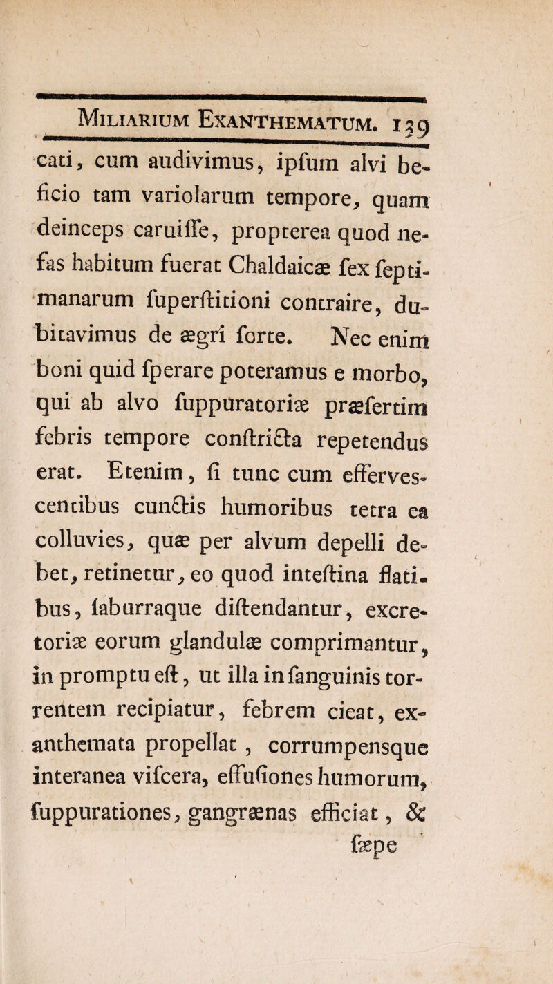 cati, cum audivimus, ipfum alvi be- ficio tam variolarum tempore, quam deinceps caruiffe, propterea quod ne- fas habitum fuerat Chaldaics fex fepti- manarum fuperftitioni contraire, du¬ bitavimus de tegri forte. Nec enim boni quid fperare poteramus e morbo, qui ab alvo fuppuratorise prasfertim febris tempore conftriaa repetendus erat. Etenim, fi tunc cum efferves¬ centibus cunflis humoribus tetra ea colluvies, qute per alvum depelli de¬ bet, retinetur, eo quod inteftina flati¬ bus, faburraque diftendantur, excre¬ toriae eorum glandulte comprimantur, in promptu eft, ut illa infanguinis tor¬ rentem recipiatur, febrem cieat, ex¬ anthemata propellat, corrumpensquc interanea vifcera, effufiones humorum, fuppurationes, gangraenas efficiat, & ■ faepe