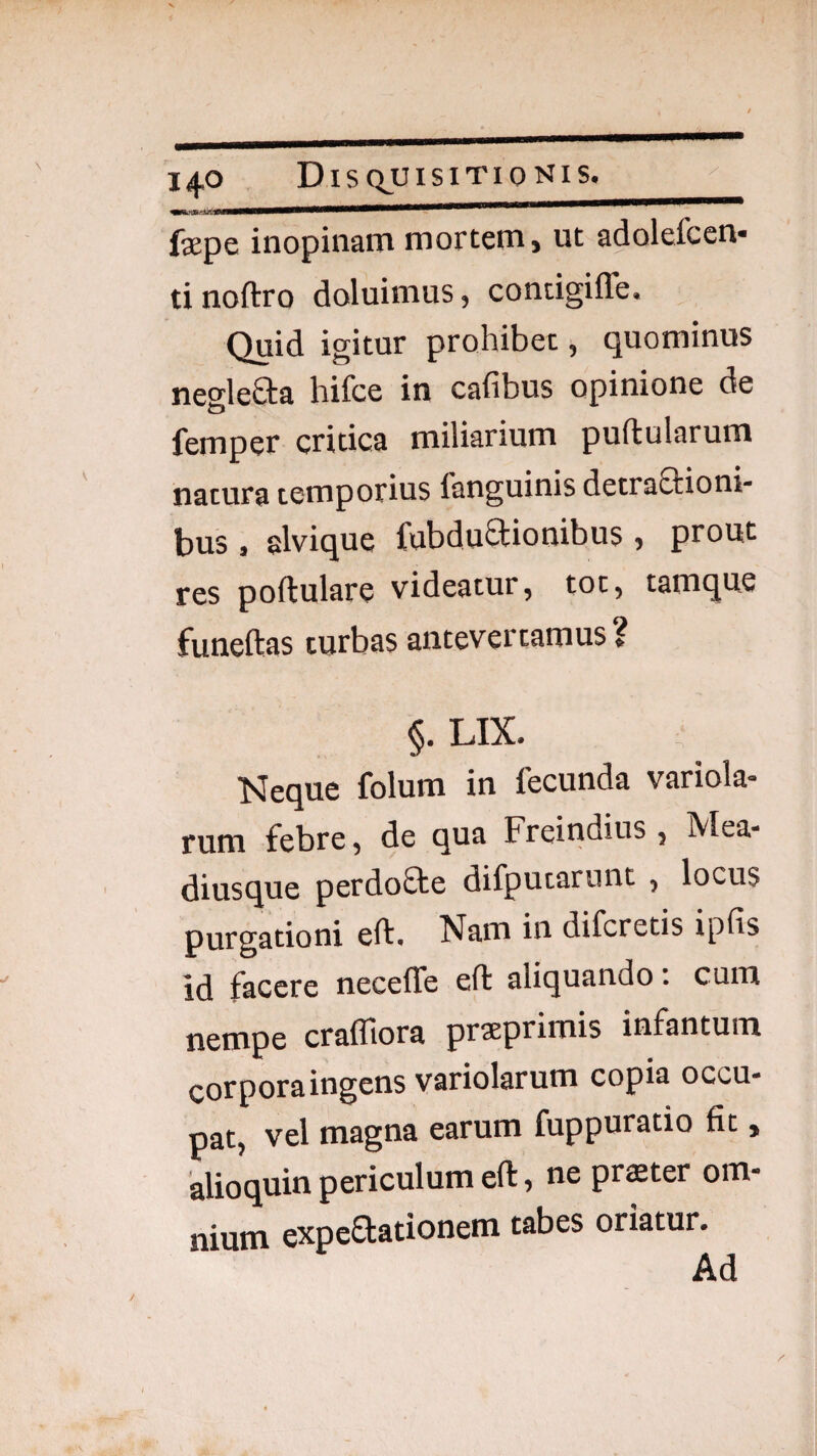 fepe inopinam mortem, ut adolefcen- ti noftro doluimus, contigiffe. Quid igitur prohibet, quominus negleSta hifce in cafibus opinione de femper critica miliarium pullularum natura temporius fanguinis detraSlioni- bus, alvique fubduSlionibus, prout res pollulare videatur, tot, tamque funeftas turbas antevertamus? §. LIX. •Meque folum in fecunda variola- rum febre, de qua Freindius , Mea- diusque perdofle difputarunt , locus purgationi ell. Nam in difcretis ipfis id facere necelTe ell aliquando; cum nempe craffiora prsEprimis infantum corpora ingens variolarum copia occu¬ pat, vel magna earum fuppuratio fit, alioquin periculum ell, ne pr$ter om¬ nium expeflationem tabes oriatur. Ad
