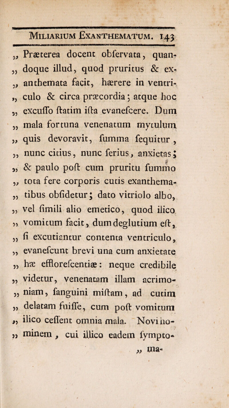 m Miliarium Exanthematum. 145 ,, Praeterea docent obfervata, quan- „ doque illud, quod pruritus & ex. „ anthemata facit, haerere in ventri- ,, culo & circa praecordia; atque hoc 5, excuflb ftatim ifta evanefcere. Dum „ mala fortuna venenatum mytulum „ quis devoravit, fumma fequitur , „ nunc citius, nunc ferius, anxietas J „ & paulo pofl: cum pruritu fumrno „ tota fere corporis cutis exanthema- „ tibus obfidetur; dato vitriolo albo, „ vel fimili alio emetico, quod ilico, 5, vomitum facit, dumdeglutium efl:,, „ fi excutiantur contenta ventriculo, „ evanefcunt brevi una cum anxietate „ hae efilorefcentiae: neque credibile „ videtur, venenatam illam acrimo- „ niam, fanguini miftam, ad cutim „ delatam fuiffe, cum poft vomitum „ ilico ceffent omnia mala. Noviho- ,, minem , cui illico eadem fympto* ma.