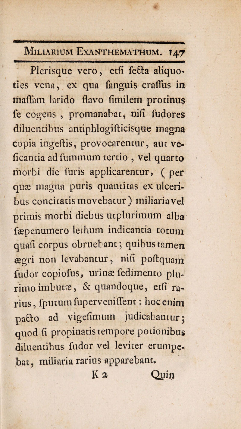 » ■ Miliarium Exanthemathum. 147 Plerisque vero, etfi fefta aliquo¬ ties vena, ex qua fanguis craffus in ifiaflam larido flavo fimilem protinus fe cogens , proinanabat, nifi fudores diluentibus antiphlogifticisque magna copia ingeftis, provocarentur, aut ve- ficantia ad fummum tertio , vel quarto riiorbi die furis applicarentur, ( per quae magna puris quantitas ex ulceri¬ bus concitatis movebatur) miliaria vel / primis morbi diebus utplurimum alba fgepenumero lechum indicantia totum quafi corpus obruebant *, quibus tamen aegri non levabantur, nifi poftquam fudor copiofus, urinse fedimento plu¬ rimo imbutae, & quandoque, etfi ra¬ rius, fputumfuperveniffent: hoc enim paEto ad vigefimum judicabantur j quod fi propinatis tempore potionibus diluentibus fudor vel leviter erumpe- )Dat, miliaria rarius apparebant. K a Quin
