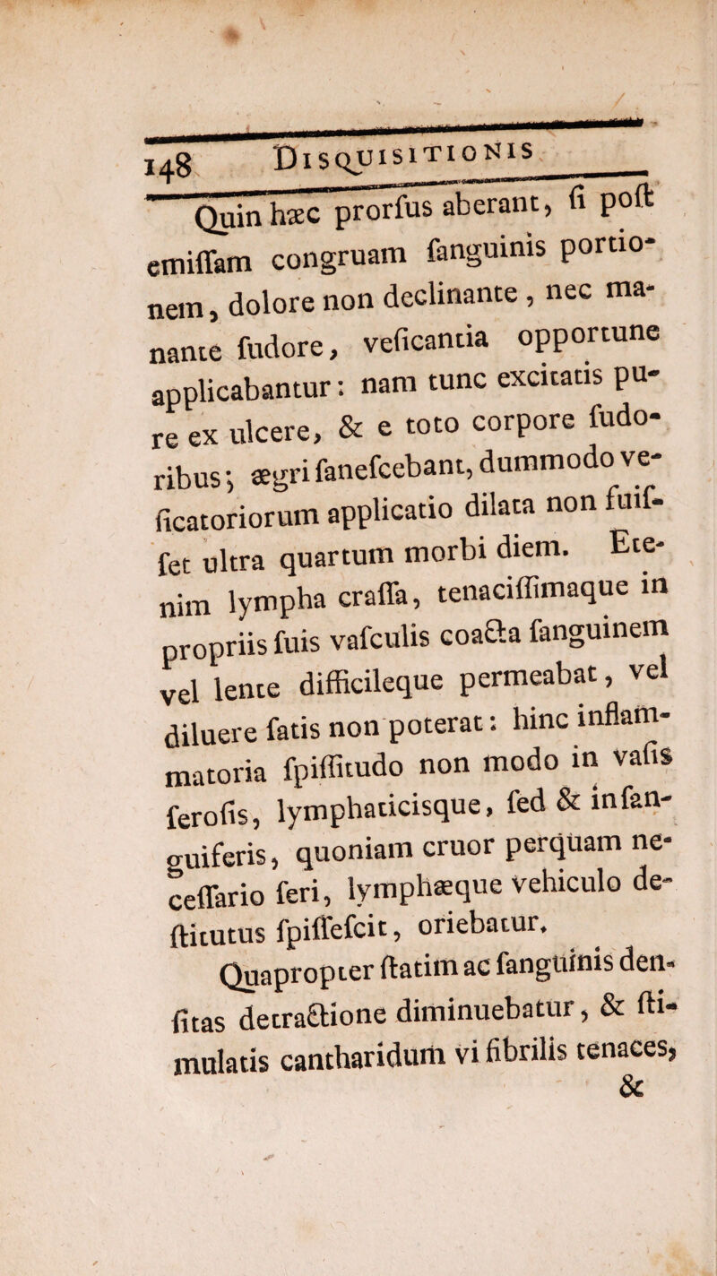 /. 148. t) ISQUISlTIO^ilS Quinhsc praius Aberant, fi poft emiffam congruam fanguims portio¬ nem , dolore non declinante, nec ma¬ nante fudore, veficantia opportune applicabantur; nam tunc excitatis pu¬ re ex ulcere, & e toto corpore fudo- ribus ®gri fanefcebant, dummodo ve- ficatoriorum applicatio dilaw non fuif- fet ultra quartum morbi diem. Ete¬ nim lympha craffa, teiiaciffimaque m propriis fuis vafculis coaSa fanguinem vel lente difficileque permeabat, vel diluere fatis non poterat: hinc inflam¬ matoria fpiflitudo non modo in vafis ferofis, lymphaticisque, fed & infan- guiferis, quoniam eruor perquam ne- ceflario feri, lymphsque vehiculo de- ftitutus fpilTefcit, oriebatur. Quapropter ftatim ac fangtiinis den* fitas detraaione diminuebatur, & fti- mulatis cantharidum vi fibrilis tenaces,