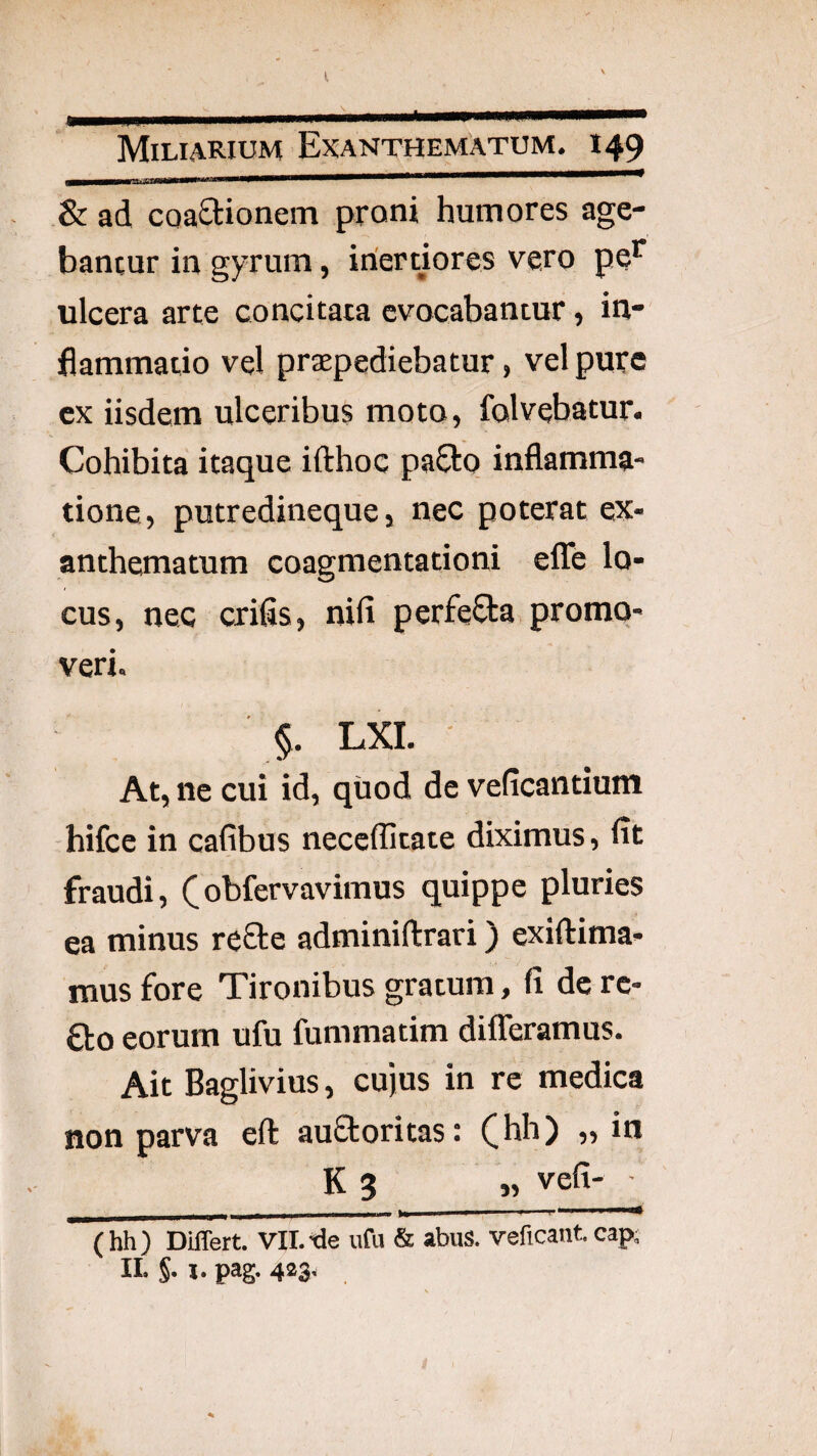 I, Miliarium Exanthematum. 149 & ad coaOrionem proni humores age¬ bantur in gyrum, inertiores vero pe’^ ulcera arte concitata evocabantur, in¬ flammatio vel praepediebatur, vel pure ex iisdem ulceribus moto, folvebatur. Cohibita itaque ifthoc paSto inflamma¬ tione, putredineque, nec poterat ex¬ anthematum coagmentationi efle lo¬ cus, nec crifis, nifi perfeCta, promo¬ veri. §. LXI. At, ne cui id, quod de veficantium hifce in cafibus neceffitate diximus, flt fraudi, obfervavimus quippe pluries ea minus refte adminiftrari) exiftima- mus fore Tironibus gratum, fi de rc- ao eorum ufu fummatim difleramus. Ait Baglivius, cujus in re medica non parva eft auftoritas: (^hh) ,, in K 3 „ vefi- (hh) Differt. Vll.-de ufu & abus. veficant cap; II. §. 1. pag. 423.