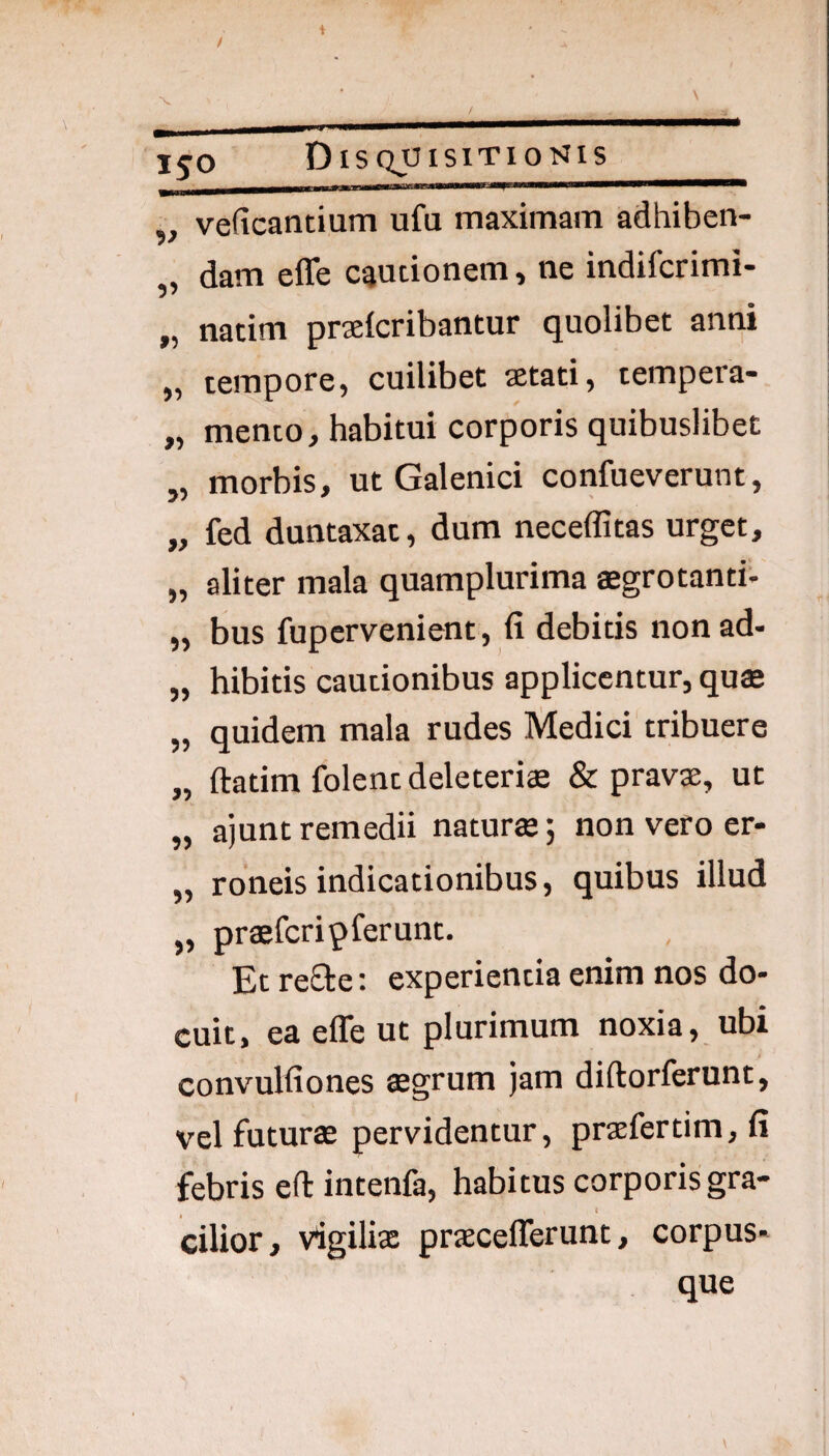 „ veficantium ufu maximam adhiben- „ dam effe cautionem, ne indifcrimi- „ natim praefcribantur quolibet anni „ tempore, cuilibet aetati, tempera- „ mento, habitui corporis quibuslibet „ morbis, ut Galenici confueverunt, „ fed duntaxat, dum neceffitas urget, „ aliter mala quamplurima aegrotanti. „ bus fupcrvenient, fi debitis nonad- „ hibitis cautionibus applicentur, quffi „ quidem mala rudes Medici tribuere „ ftatim folent deleteri® & pravae, ut „ ajunt remedii naturae; non vero er- „ roneis indicationibus, quibus illud „ praefcripferunt. Et reSte; experientia enim nos do¬ cuit, ea effe ut plurimum noxia, ubi / convulfiones aegrum jam diftorferunt, vel futurae pervidentur, praefertim, fi febris efl: intenfa, habitus corporis gra¬ cilior, vigilix prxcefferunt, corpus¬ que
