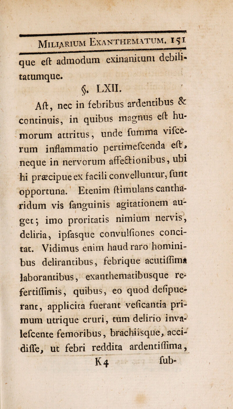 que eft admodum exinanitum debih- tatumque. §* LXII. Aft, nec in febribus ardentibus & continuis, in quibus magnus eft hu- >morum attritus, unde fumma vifce- rum inflammatio pertimefcenda eft> neque in nervorum affeftionibus, ubi hi praecipue ex facili convelluntur, funt opportuna. ’ Etenim ftimulans cantha¬ ridum vis fanguinis agitationem au¬ get*, imo proritatis nimium nervis, deliria, ipfasque convulfiones conci¬ tat. Vidimus enim haud raro homini¬ bus delirantibus, febrique acutiffima laborantibus, exanthemacibusque re* fertiffimis, quibus, eo quod defipue- rant, applicita fuerant veficantia pri¬ mum utrique cruri, tum delirio inva- lefcente femoribus, brachiisque, acci- dilTe, ut febri reddita ardentiflima, K4 fbb-