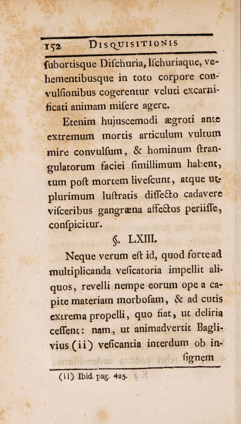 fubortisque Difchuria, Ifchuriaque, ve- hementibusque in toto corpore con- vulfionibus cogerentur veluci excarni¬ ficati animam mifere agere. Etenim hujuscemodi aegroti ante extremum mortis articulum vultum mire convulfum, & hominum ftran- ffulatorum faciei fimillimum habent, tum poft mortem livefcunt, atque ufc plurimum luftratis diffe&o cadavere vifceribus gangrsna affeftos periiffe, confpicitur. §. LXIII. Neque verum efl: id, quod forte ad multiplicanda veficatoria impellit ali¬ quos, revelli nempe eorum ope a ca¬ pite materiam morbofam, & ad cutis extrema propelli, quo fiat, ut deliria ceffent: nam, ut animadvertit Bagli-. vius (iij) veficantia interdum ob in- fiwnem o (ii) Ibid. pag. 435. l