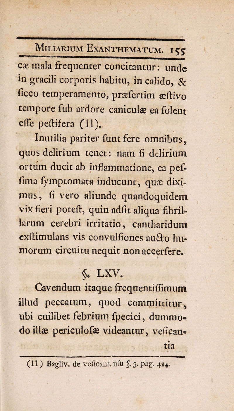 I»—wiii iiHii ■!! iMii iiiiirOTnminMrawii———_ _ C‘£ mala frequenter concitantur: unde in gracili corporis habitu, in calido, & ficco temperamento, praefertim teftivo tempore fub ardore caniculae ea folent efle peftifera (11). Inutilia pariter funtfere omnibus, quos delirium tenet: nam fi delirium ortum ducit ab inflammatione, ea pef- fima fymptomata inducunt, quae dixi¬ mus , fi vero aliunde quandoquidem vix fieri poteft, quin adfit aliqua fibrib larum cerebri irritatio, cantharidum exftimulans vis convulfiones aufto hu¬ morum circuitu nequit non accpfere. §. LXV. Cavendum itaque frequentiffimum illud peccatum, quod committitur, ubi cuilibet febrium fpeciei, dummo¬ do illae periculofae videantur, vefican- tia