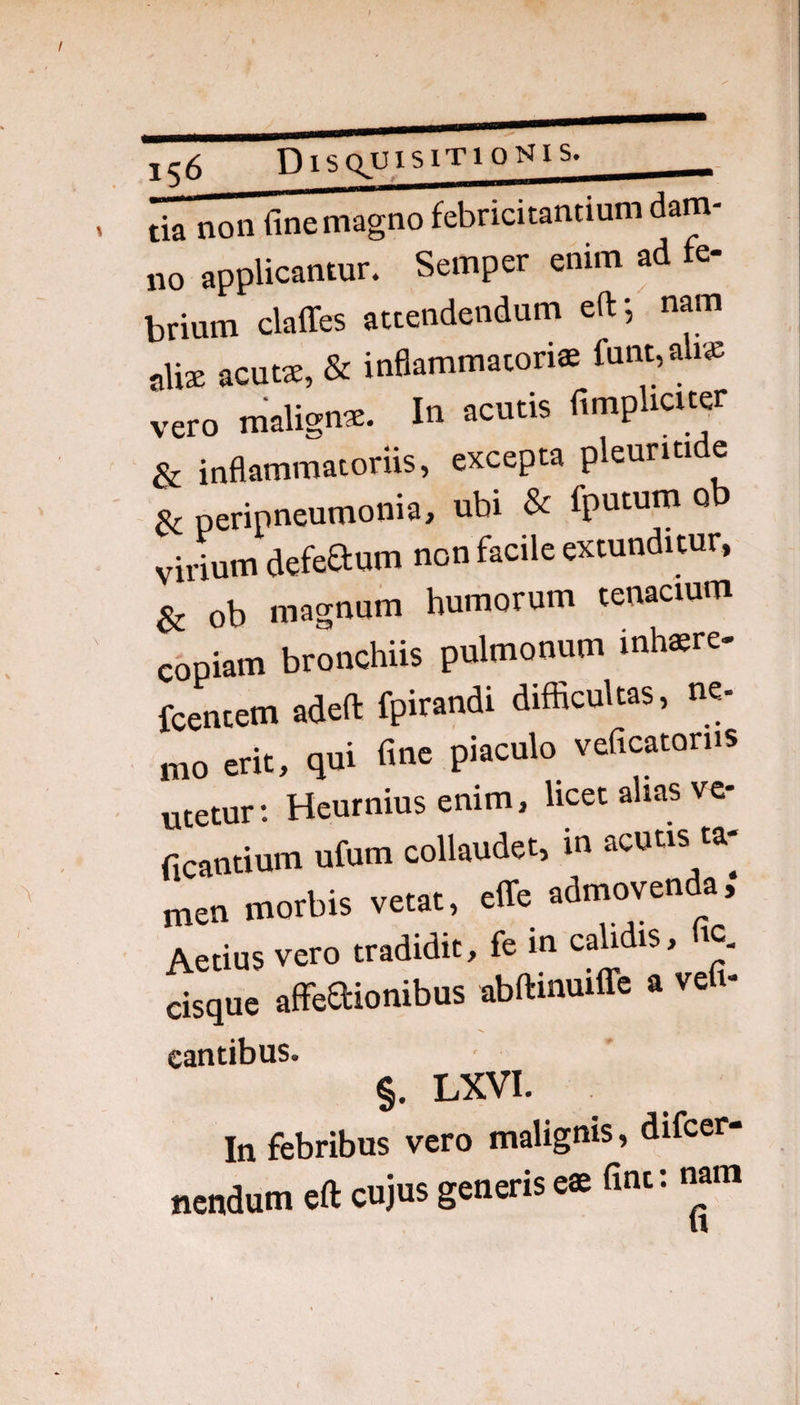 D IS Q.U1S1T10N1S. tia non fine magno febricitantium dam¬ no applicantur. Semper enim ad e- brium claffes attendendum eft-, nam alix acuts, & inflammatoria funt,ali» vero maligns. In acutis fimpUcuer & inflammatoriis, excepta pleuritide Sc peripneumonia, ubi & fputum ob virium defeaum non facile extunditur, ^ ob magnum humorum tenacium copiam bronchiis pulmonum inh«re- fcentem adeft fpirandi difficultas, ne¬ mo erit, qui fine piaculo veficatorns utetur: Heurnius enim, licet alias ve- ficantium ufum collaudet, in acutis ta¬ men morbis vetat, effe admovenda, Aetius vero tradidit, fe m calidis, tc, cisque aflTeaionibus abftinuilTe a vefi- eantibus. §. LXVI. In febribus vero malignis, difcer- nendum eft cujus generis e« fint: nam