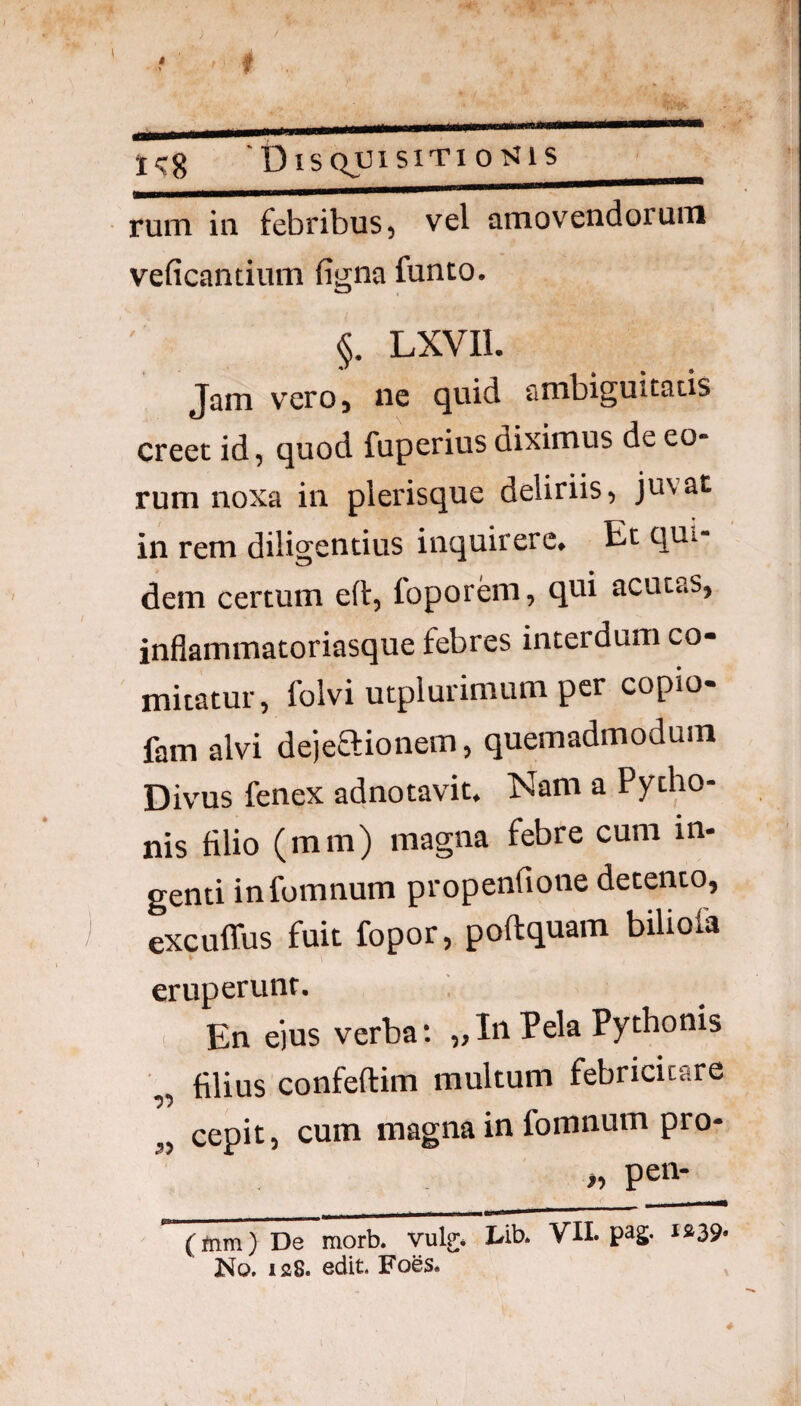 * rum in febribus, vel amovendorum veficantium figna funto. §. LXVIl. Jam vero, ne quid ambiguitatis creet id, quod fuperius diximus de eo¬ rum noxa in plerisque deliriis, juvat in rem diligentius inquirere. Et qui¬ dem certum eft, foporem, qui acutas, inflammatoriasque febres interdum co¬ mitatur, folvi utplurimum per copio- fam alvi dejeaionem, quemadmodum Divus fenex adnotavit. Nam a Pytho¬ nis filio (mm) magna febre cum in¬ genti infomnum propenfione detento, excuffus fuit fopor, poftquam biliola eruperunt. En e)us verba: ,,In Pela Pythonis „ filius confeftim multum febricitare 3, cepit, cum magna in fomnum pro- . petv (mm) De~morb. vulg;* hib. VII. pag. i»39* No, isS. edit. Foes. ^ 4-