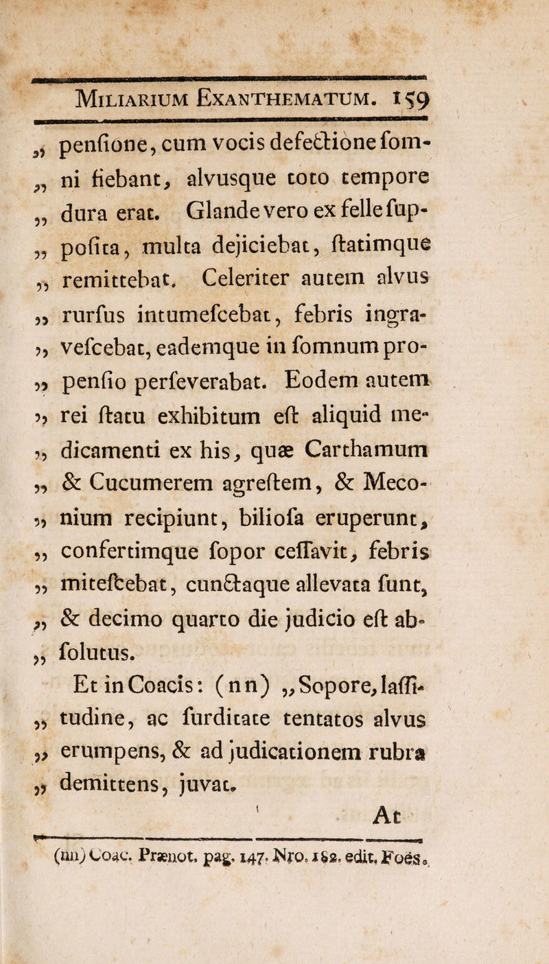 ,, penfione, cum vocis defeftionefom- „ ni fiebant, alvusque toto tempore „ dura erat. Glande vero ex fellefup- „ pofita, multa dejiciebat, ftatimque „ remittebat. Celeriter autem alvus ,j rurfus intumefcebat, febris ingra- >, vefcebat, eademque in fomnum pro- ,j penfio perfeverabat. Eodem autem 5> rei flatu exhibitum efl aliquid rac ?, dicamenti ex his, quae Carthamum „ & Cucumerem agreflem, & Meco- ?, nium recipiunt, biliofa eruperunt, „ confertimque fopor ceflavit, febris „ mitelbebat, cunflaque allevata funt, ,, & decimo quarto die judicio efl ab- „ folutus. EtinCoacis; (nn) „Sopore,lafli- „ tudine, ac furdicate tentatos alvus „ erumpens, & ad judicationem rubra ,) demittens, juvat. ' At y*—  —. ... ' I ,1 „ (na) C'04c. Prseaot, pag;. 147. 1&2. edit, FoeSo,