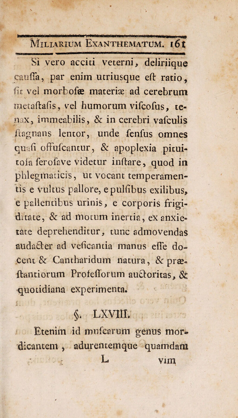 i \ Miliarium Exanthematum. i6t Si vero acciti v^eterni, deliriique cauffa, par enim utriusqne eft ratio, fic vel morbofae materiae ad cerebrum \ metaftafis, vel humorum vifcofus, te¬ nax, immeabilis, & in cerebri vafculis i fiagnans lentor, unde fenfus omnes quufi ofFulcantur, & apoplexia pitui- toia ferofave videtur inftare, quod in phlegmaticis, Ut vocant temperamen¬ tis e vultus pallore, epulfibus exilibus, e pallentibus urinis, e corporis frigi¬ ditate, & ad motum inertia, eX anxie¬ tate deprehenditur, tunc admovendas audafcter ad vehcantia manus elTe do- ,Cent & Cantharidum natura, & prte- ftantiorum ProiefforUm auftoritas, 8t quotidiana experimenta. §. LXVIIL’ f Etenim id mufcarum genus mor¬ dicantem , adurentemque 'quamdam vtm