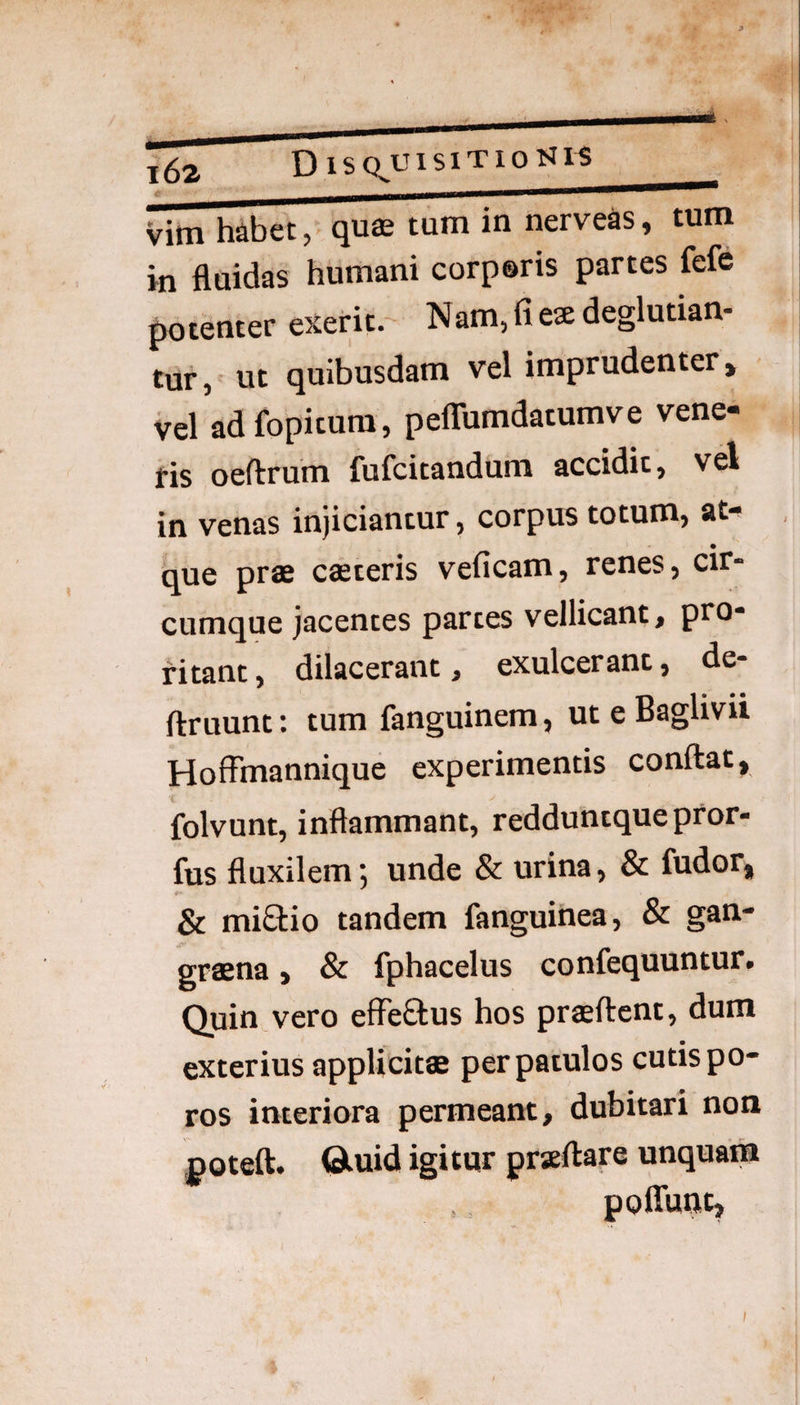 i6a D isQ,uisiTiotJi^ vim habet, qus tum in nerveas, tum in fluidas humani corpsris partes fefc potenter exerit. Nam,fie2edeglutian- tur, ut quibusdam vel imprudenter, vel adfopitum, peflTumdatumve vene- fis oeftrum fufcitandum accidit, vel in venas injiciantur, corpus totum, at- , • que prae caeteris veficam, renes, cir- cumque jacentes partes vellicant, pro¬ ritant, dilacerant, exulcerant, de- ftruunt: tum fanguinem, ut e Baglivii Hoffmannique experimentis conflat, folvunt, inflammant, redduntque pror- fus fluxilem; unde & urina, & fudor, & miQ:io tandem fanguinea, & gan¬ graena, & fphacelus confequuntur. Quin vero effeSus hos praeflcnt, dum exterius applicitae per patulos cutis po- ros interiora permeant, dubitari non poteft. ©.uid igitur prseflare unquam poffunt.