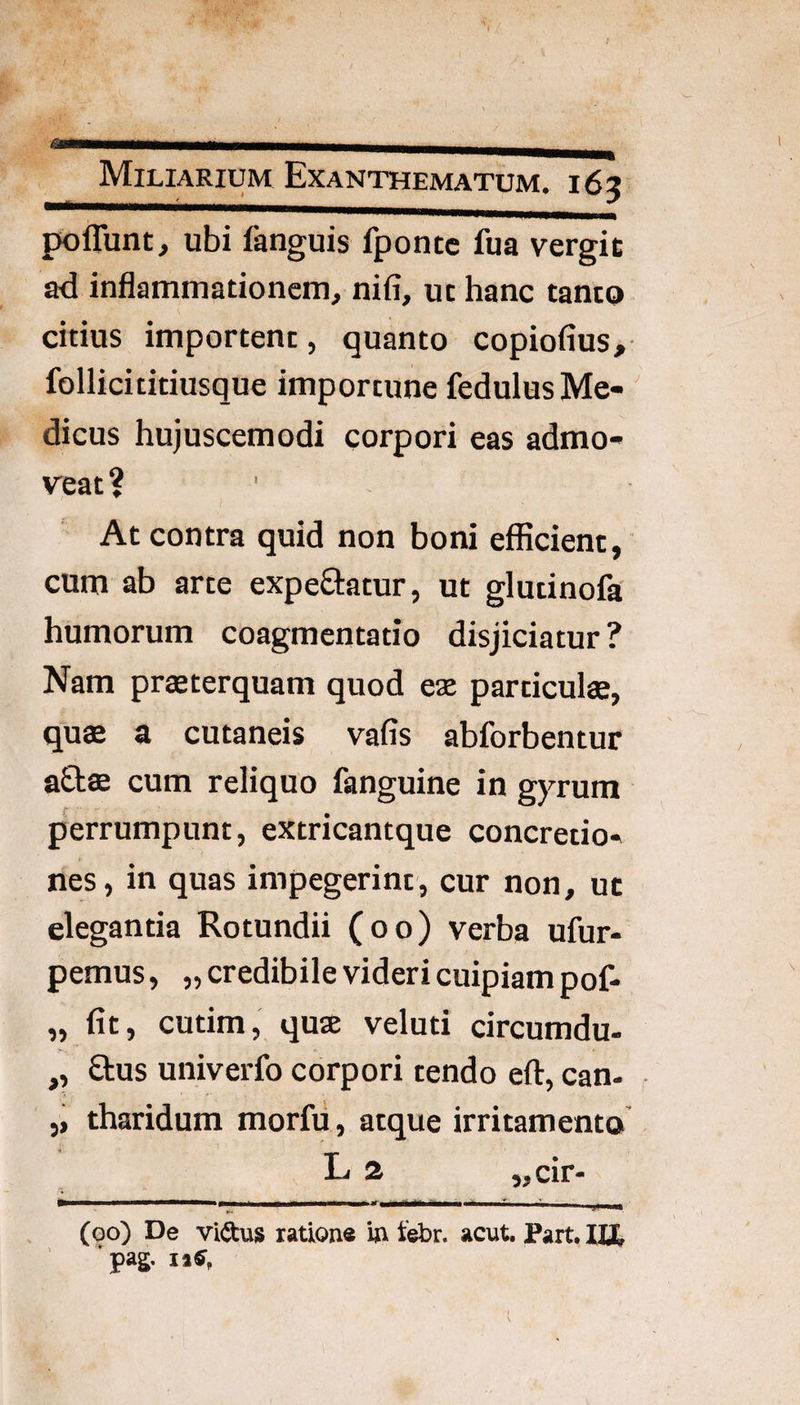 polTunt, ubi fanguis fpontc fua vergit ad inflammationem, nifi, ut hanc tanto citius importent, quanto copiofius, follicititiusque importune fedulusMe-' dicus hujuscemodi corpori eas admo¬ veat? At contra quid non boni efficient, cum ab arte expeftatur, ut glutinofa humorum coagmentatio disjiciatur ? Nam prteterquam quod eas particula, qua a cutaneis vafis abforbentur aQ;a cum reliquo fanguine in gyrum perrumpunt, extricantque concretio¬ nes, in quas impegerint, cur non, uc elegantia Rotundii (oo) verba ufur- pemus, „ credibile videri cuipiam pof- „ fit, cutim, qua veluti circumdu- ,, £tus univerfo corpori tendo eft, can- ,, tharidum morfu, atque irritamento L 2 5,cir- ^-------• . (qo) De vidus ratione in tebr. acut. Part. 'pag.