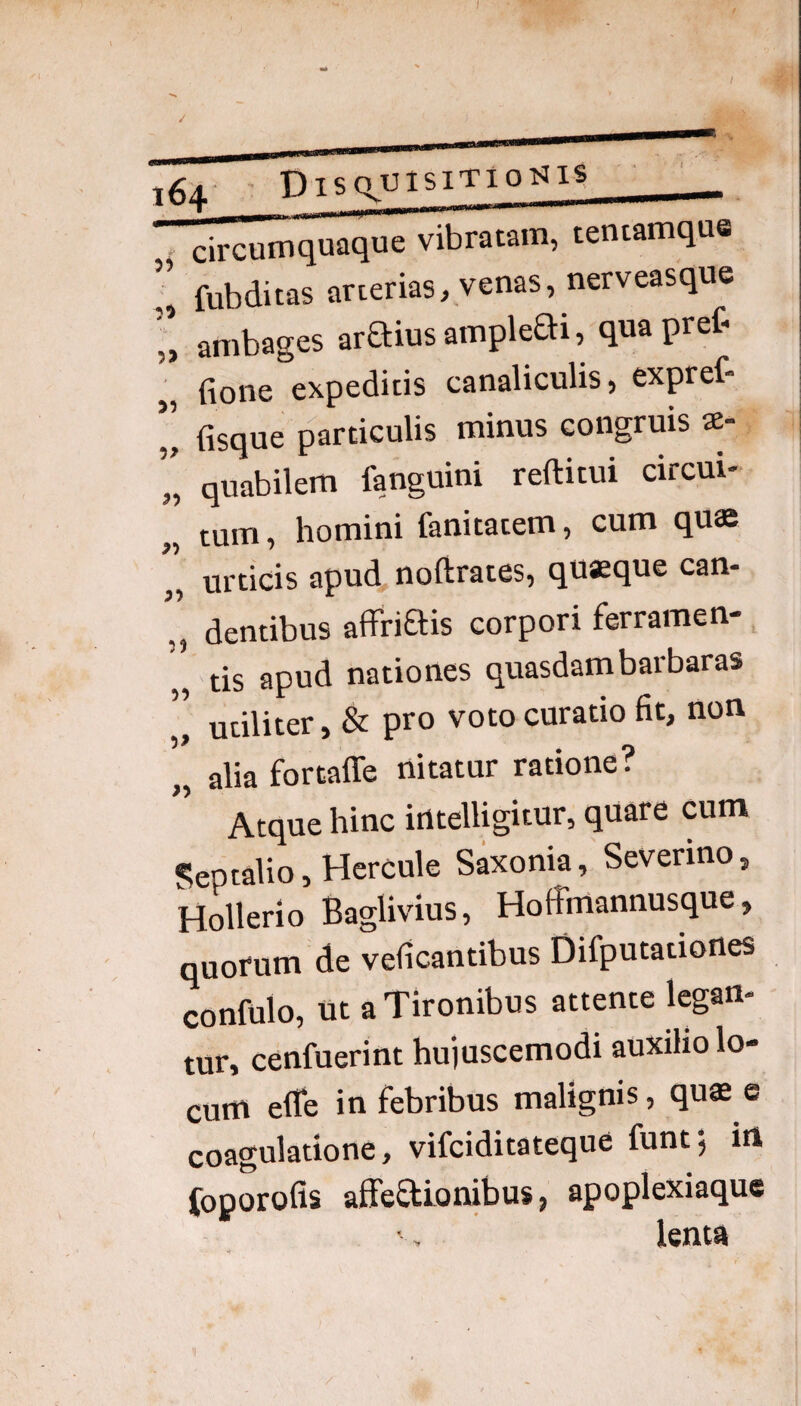 / ' DlsqUlSlTIpyilS _ ' circ^OT^aque viratam, tetitamque ; fubditas arierias, venas, nerveasque r, ambages araius ampleai, quapret „ fione expeditis canaliculis, expref- „ fisque particulis minus congruis ae- I quabilem fanguini reftitui circui- „ tum, homini fanitatem, cum quae ” urticis apud noftrates, quaeque can- ’’ dentibus affriais corpori ferramen-, „ tis apud nationes quasdam barbaras ]] utiliter, & pro voto curatio fit, non „ alia fortaffe nitatur ratione? Atque hinc irttelligitur, quare cum Reptabo, Hercule Saxonia, Severino, Hollerio Baglivius, HoBhlannusque, quorum de veficantibus Difputationes confulo, ut a Tironibus attente legan¬ tur, cenfuerint hu)uscemodi auxilio lo¬ cum efle in febribus malignis, quae e coagulatione, vifciditateque funtj irt foporofis affeStionibus, apoplexiaque lenta
