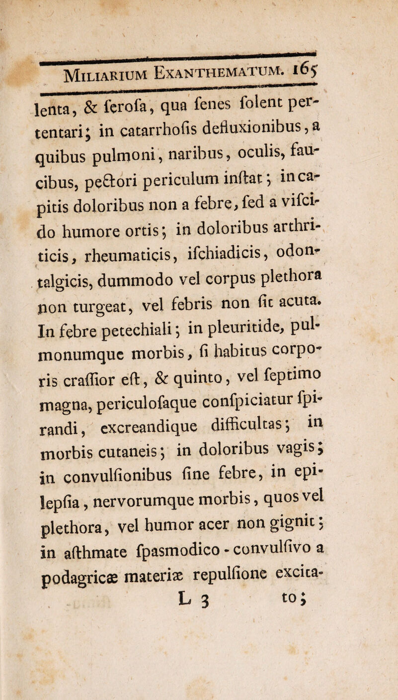 lenta, & fcrofa, qua fenes folent per¬ tentari J in catarrhofis defluxionibus, a quibus pulnaoni, naribus, oculis, fau¬ cibus, peStori periculum inflat 5 in ca¬ pitis doloribus non a febre > fod a vifci- do humore ortis, in doloribus arthri-, ticis, rheumaticis, ifchiadicis, odon- f . ’ talgicis, dummodo vel corpus plethora non turgeat, vel febris non fic acuta* In febre petechiali; in pleuritide, puh monumquc morbis, fi habitus corpo-^ ris craflior efl, & quinto, vel feptimo magna, periculofaque confpiciatur fph randi, cxcreandique difficultas, in morbis cutaneis; in doloribus vagis J in convulfionibus fine febre, in epi- lepfia, nervorumque morbis, quos vel plethora, vel humor acer non gignit: in afthmate fpasmodico - convulfivo a podagricas materias repulfione excita-