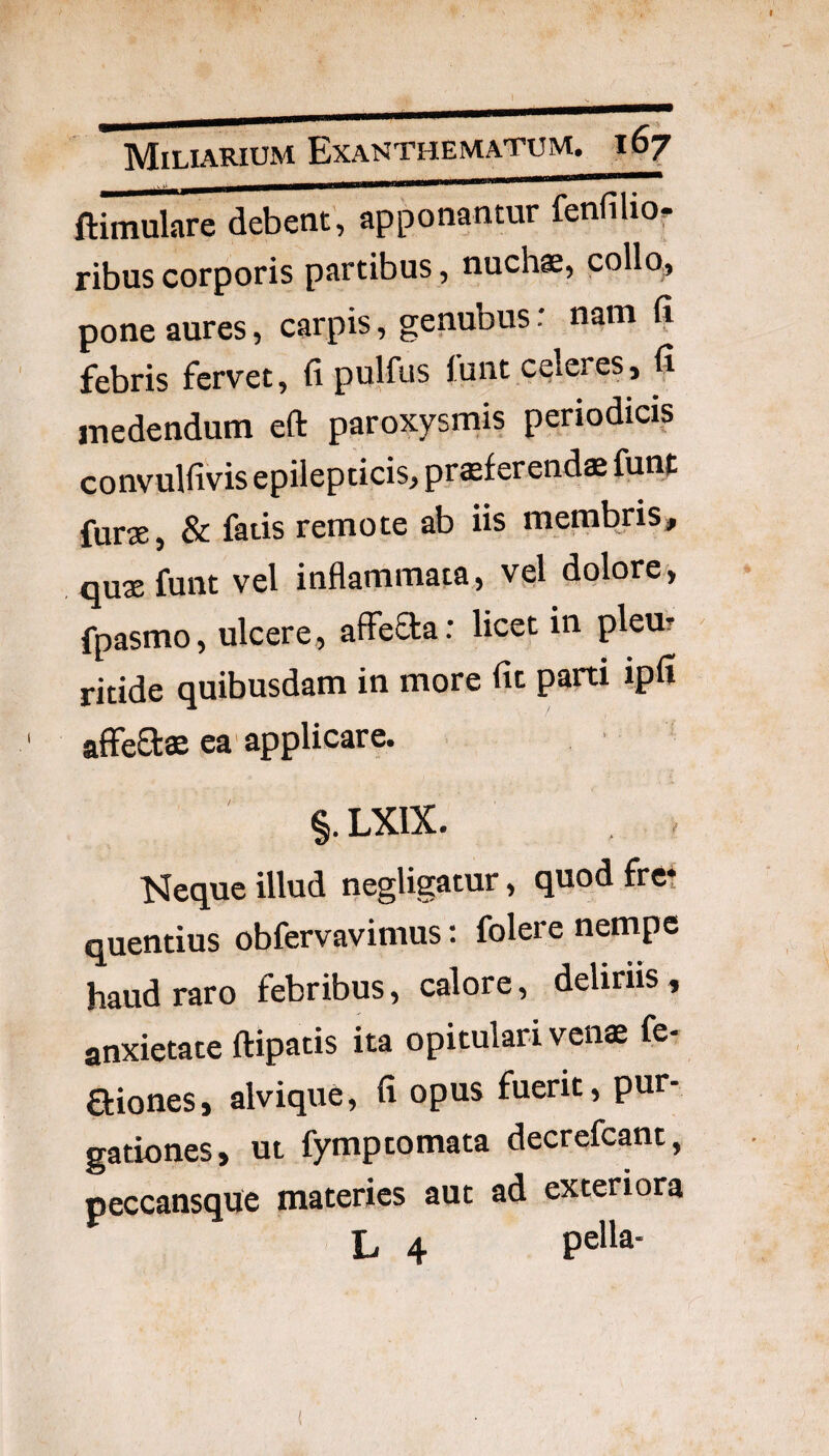 f Miliarium Exanthematum, i 67 ftimulare debent, apponantur fendlio. ribus corporis partibus, nuchae, collo, pone aures, carpis, genubus: nam fi febris fervet, fi pulfus lunt celeres, fi medendum eft paroxysmis periodicis convulfivis epilepticis, prsf erends funt furae, & fatis remote ab iis membjis, qujefunt vel inflammata, vel dolore, fpasmo, ulcere, affeCta: licet in pleur ritide quibusdam in more fit parti ipfi ' affe8:ae ea'applicare. §. LXIX. l^eque illud negligatur, quod fret quentius obfervavimus: folere nempe haud raro febribus, calore, deliriis, anxietate ftipatis ita opitulari venae fe- aiones, alvique, fi opus fuerit, pur¬ gationes, ut fymptornata decrefcant, peccansque materies aut ad exteriora L 4 pella-