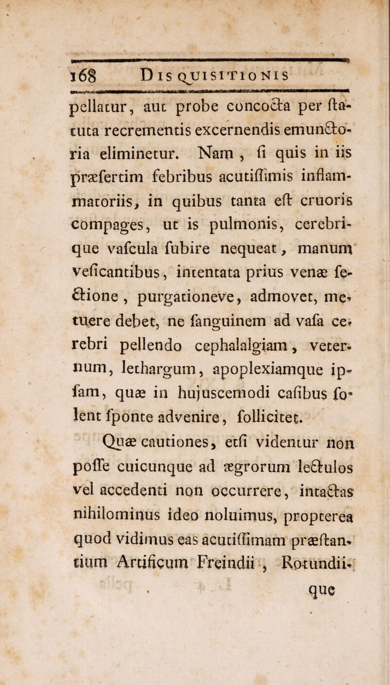 l l6§ D IS QJJISITIO NIS pellacur, aut probe concocta per fta- tuta recrementis excernendis emunftd- ria eliminetur. Nam , fi quis in iis praefertim febribus acutiffimis inflam¬ matoriis, in quibus tanta efl: cruoris compages, ut is pulmonis, cerebri¬ que vafcula fubire nequeat, manum veficantibus, intentata prius vena; fe> ftione , purgationeve, admovet, me^ tuere debet, ne fanguinem ad vafa cei rebri pellendo cephalalgiam, veter¬ num, lethargum, apoplexiamque ip- fam, quae in hujuscemodi cafibus fo* lent fponte advenire, follicitet. Quae cautiones, etfi videntur non pofle cuicunque ad aegrorum leftulos vel accedenti non occurrere,' intaftas nihilominus ideo noluimus, propterea quod vidimus eas acutiflimam praeftan- tium Artificum Freindii-, Rotundii-; .que