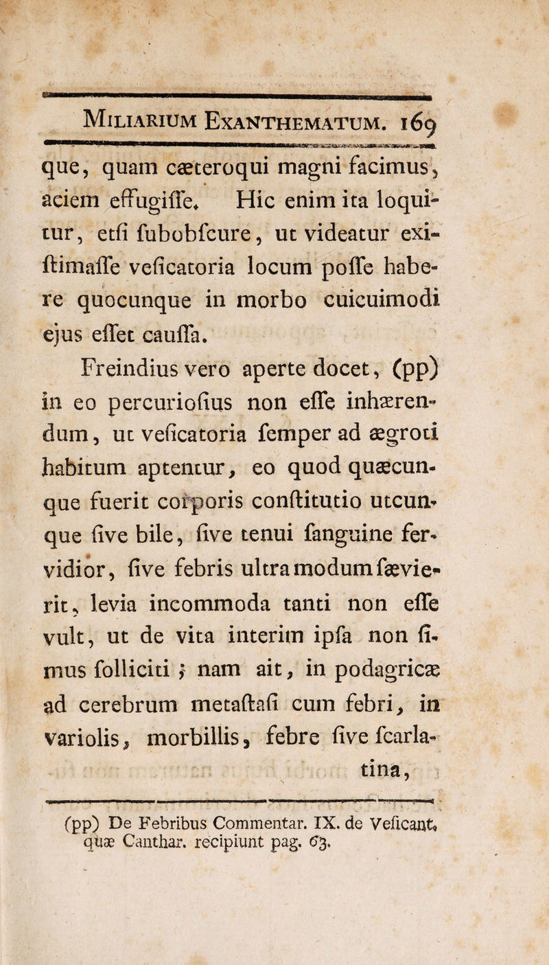 ^^^^^^^^^*!*^***P**^^*^^*—W——W—W—W——Urtiji iijk; '.g■jfcSUka-^ que, quam caeteroqui magni facimus, aciem effugiffe. Hic enim ita loqui¬ tur, etfi fubobfcure, ut videatur exi- ftimaffe veficatoria locum poffe habe¬ re quocunque in morbo cuicuimodi ejus eflet cauffa. s Freindius vero aperte docet, (pp) in eo percuriofius non efle inharen- dum, ut veficatoria femper ad asgroti habitum aptentur, eo quod quaecun¬ que fuerit corporis conftitutio utcun¬ que five bile, five tenui fanguine fer¬ vidior, five febris ultra modum faevie- rit, levia incommoda tanti non efle vult, ut de vita interim ipfa non fi¬ mus folliciti f nam ait, in podagricas ad cerebrum metaftafi cum febri, iti' variolis, morbillis, febre five fearla- tina, (pp) De Febribus Commentar. IX. de Veficaut» quae Canthar. recipiunt pag. (S^,