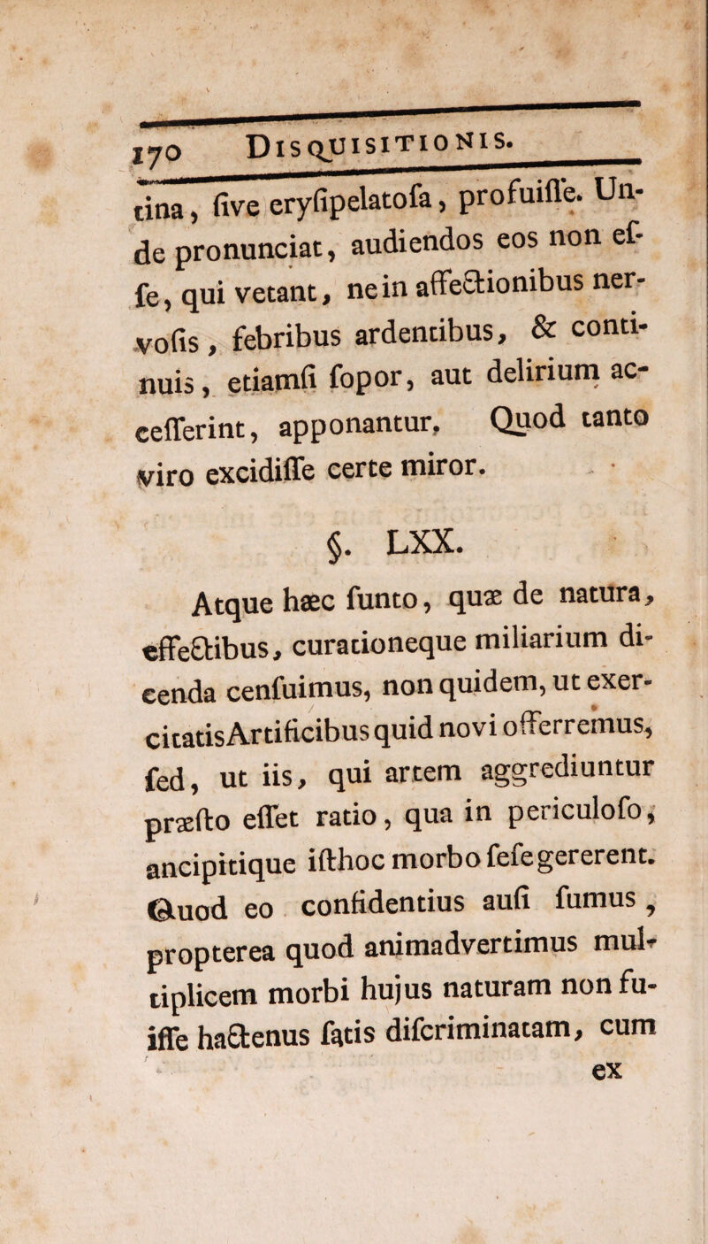 lyo Disquisitionis._ tina, five eryfipelatofa, profuifle. Un¬ de pronunciat, audiendos eos non ef- fe, qui vetant, ne in affe6tionibus ner- jvofis, febribus ardentibus, & conti¬ nuis , etianafi fopor, aut deliriuni ac- cefferint, apponantur. Quod tanto viro excidiffe certe miror. §. LXX. Atque haec funto, quae de natura, cffeftibus, curationeque miliarium di¬ cenda cenfuimus, non quidem, ut exer¬ citatis Artificibus quid novi offerremus, fed, ut iis, qui artem aggrediuntur prxfto effet ratio, qua in periculofo,- ancipitique ifthoc morbo fefegererent, ©.uod eo . confidentius aufi fumus, propterea quod animadvertimus mul» tiplicem morbi hujus naturam nonfu- iffe haOrenus fatis difcriminatam, cum ex