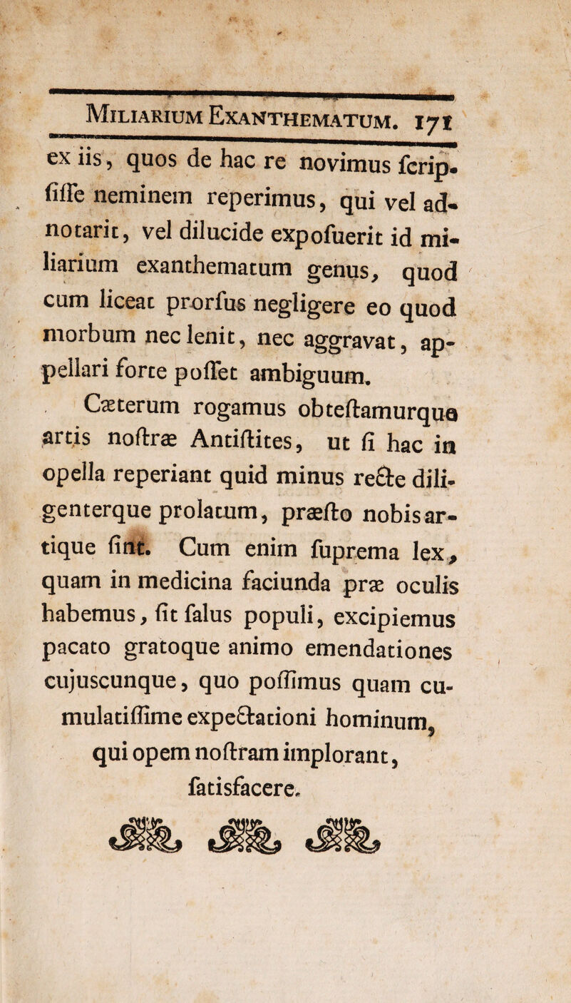 ex iis , quos de hac re novimus fcrip. fiffe neminem reperimus, qui vel ad» notarii, vel dilucide expofuerit id mi¬ liarium exanthematum genus, quod cum liceat prorfus negligere eo quod morbum nec lenit, nec aggravat, ap¬ pellari forte poflet ambiguum, Caeterum rogamus obteftamurqu^ art,is noftrte Antiflites, ut (i hac in opella reperiant quid minus refte dili- genterque prolatum, praefto nobis ar¬ tique fine. Cum enim fuprema lex, quam in medicina faciunda prae oculis habemus, fit falus populi, excipiemus pacato gratoque animo emendationes cujuscunque, quo poffimus quam cu- mulatiflime expcftationi hominum qui opem noftram implorant, fatisfacere.