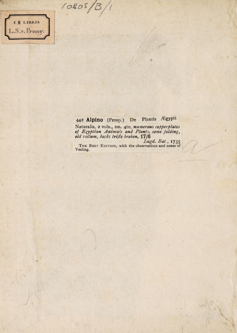 442 Alpino (Prosp.) De Plantis iEgypti Naturalis, 2 vols., sm. 4to, nutnerous copperplat&s of E^yptian Animals and Piantsome jolding^ old vellum^ backs trifle broken, 17/6 Lugd. Bat., 1735 The Best Edition, with the observations and notes of Vesling. J