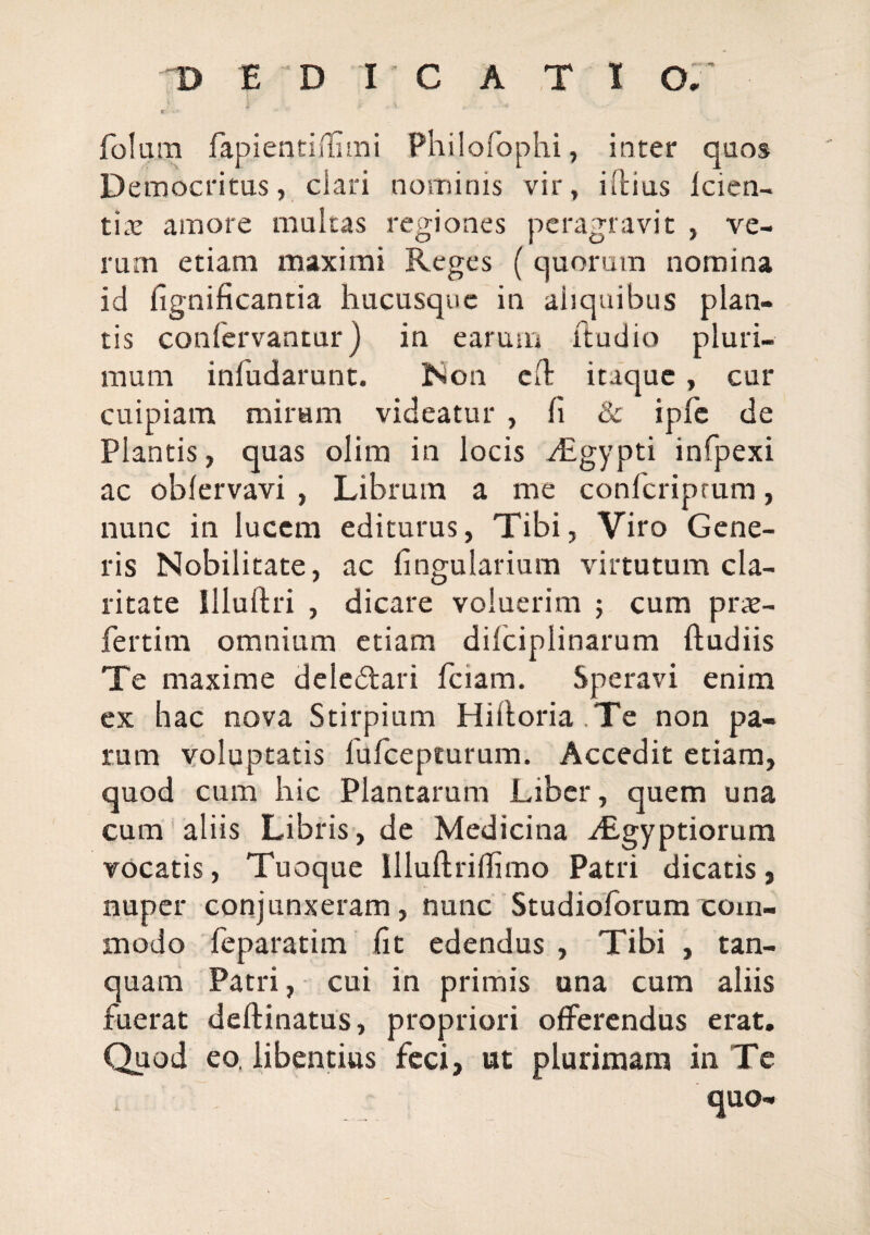 folum fapientiiliaTii Philofophi, inter quos Democritus, clari nominis vir, illius Icien- tix amore multas regiones peragravit , ve¬ rum etiam maximi Reges ( quorum nomina id fignificantia hucusque in aliquibus plan¬ tis confervantur) in earum ftudio pluri¬ mum infudarunt. Non cd itaque, cur cuipiam miram videatur , fi & ipfc de Plantis, quas olim in locis yEgypti infpexi ac oblervavi , Librum a me conferiprum, nunc in lucem editurus, Tibi, Viro Gene¬ ris Nobilitate, ac fingularium virtutum cla¬ ritate Illullri , dicare voluerim ; cum prx- fertim omnium etiam difciplinarum ftudiis Te maxime deledlari fciam. Speravi enim ex hac nova Stirpium Hilloria .Te non pa¬ rum voluptatis fufeepturum. Accedit etiam, quod cum hic Plantarum Liber, quem una cum ‘ aliis Libris, de Medicina yfigyptiorum vocatis. Tuoque llluftriflimo Patri dicatis, nuper conjunxeram, nunc Studioforum com¬ modo feparatim fit edendus , Tibi , tan- quam Patri, cui in primis una cum aliis fuerat deftinatus, propriori offerendus erat. Quod eo. libentius feci, ut plurimam in Te quo-