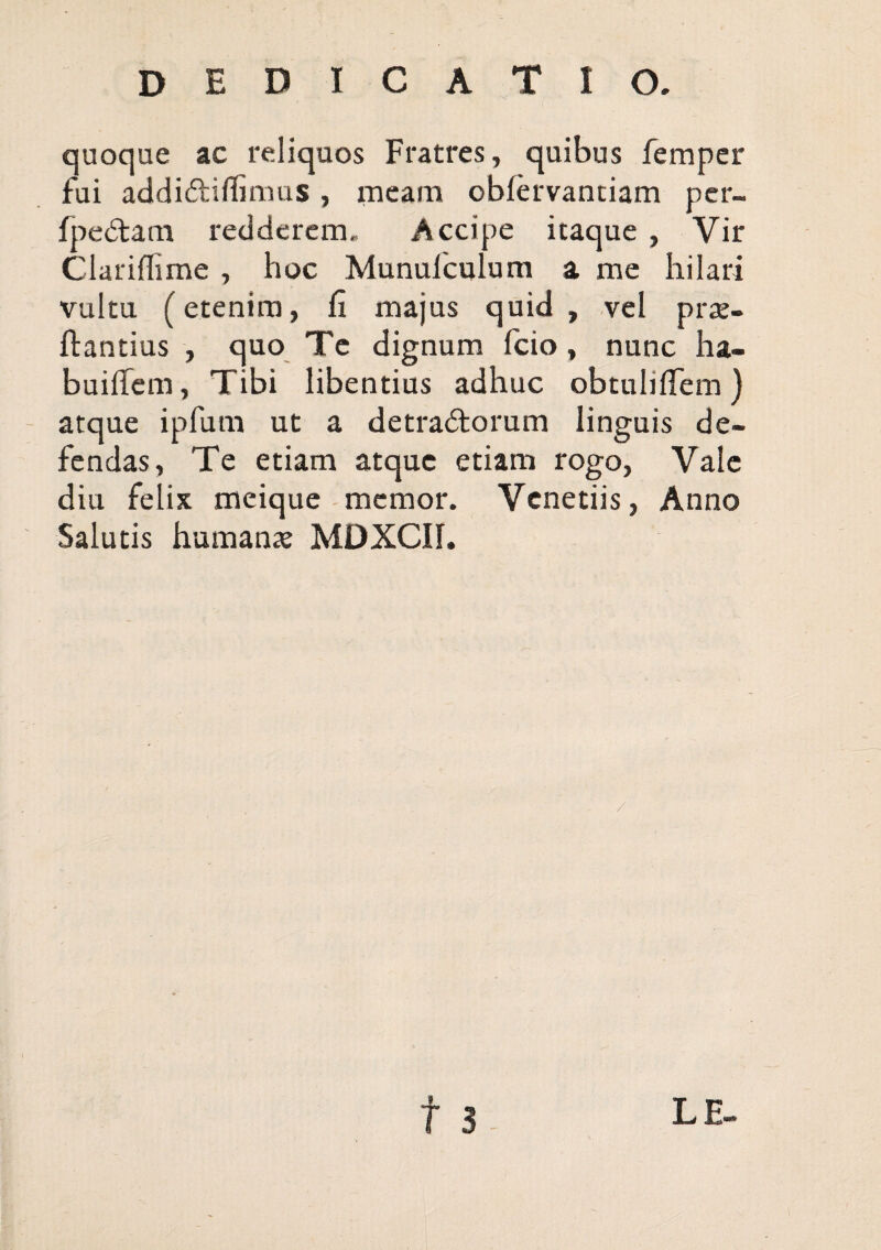 dedicatio. quoque ac reliquos Fratres, quibus fempcr fui addidliflinms, meam obfervanciam per- fped:am redderem. Accipe itaque , Vir Clariffime , hoc Munufculum a me hilari vultu (etenim, fi majus quid, vel prse- ftantius , quo Te dignum fcio, nunc ha- buifiem, Tibi libentius adhuc obtuliflem} atque ipfum ut a detradorum linguis de¬ fendas, Te etiam atque etiam rogo, Vale diu felix meique memor. Venetiis, Anno Salutis humanae MDXCII.
