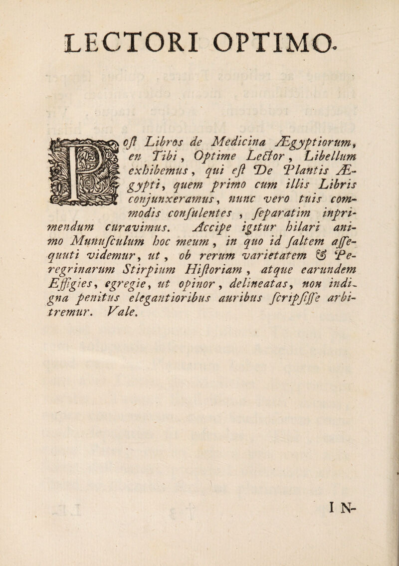 LECTORI OPTIMO- cjl Libros de Medicina yLgyptiorum^ en Tibi, Optime Le6tor, Libellum exhibemus, qui efi De Dlantis yE- gyptiy quem primo cum illis Libris conjunxeramus ^ nunc vero tuis com^ modis confulentes , feparatim inpri- mendum curavimus. Accipe igitur hilari ani- mo Munufculum hoc meum, in quo id Jaltem ajfe- quuti videmur j ut ^ ob rerum varietatem @ ^Pe¬ regrinarum Stirpium Hijioriam , atque earundem Ejfigiesy egregie y ut opinor^ deline at as ^ non indi^ gna penitus e legant ioribtis auribus fcripjijfe arbi¬ tremur. Vale. I N-