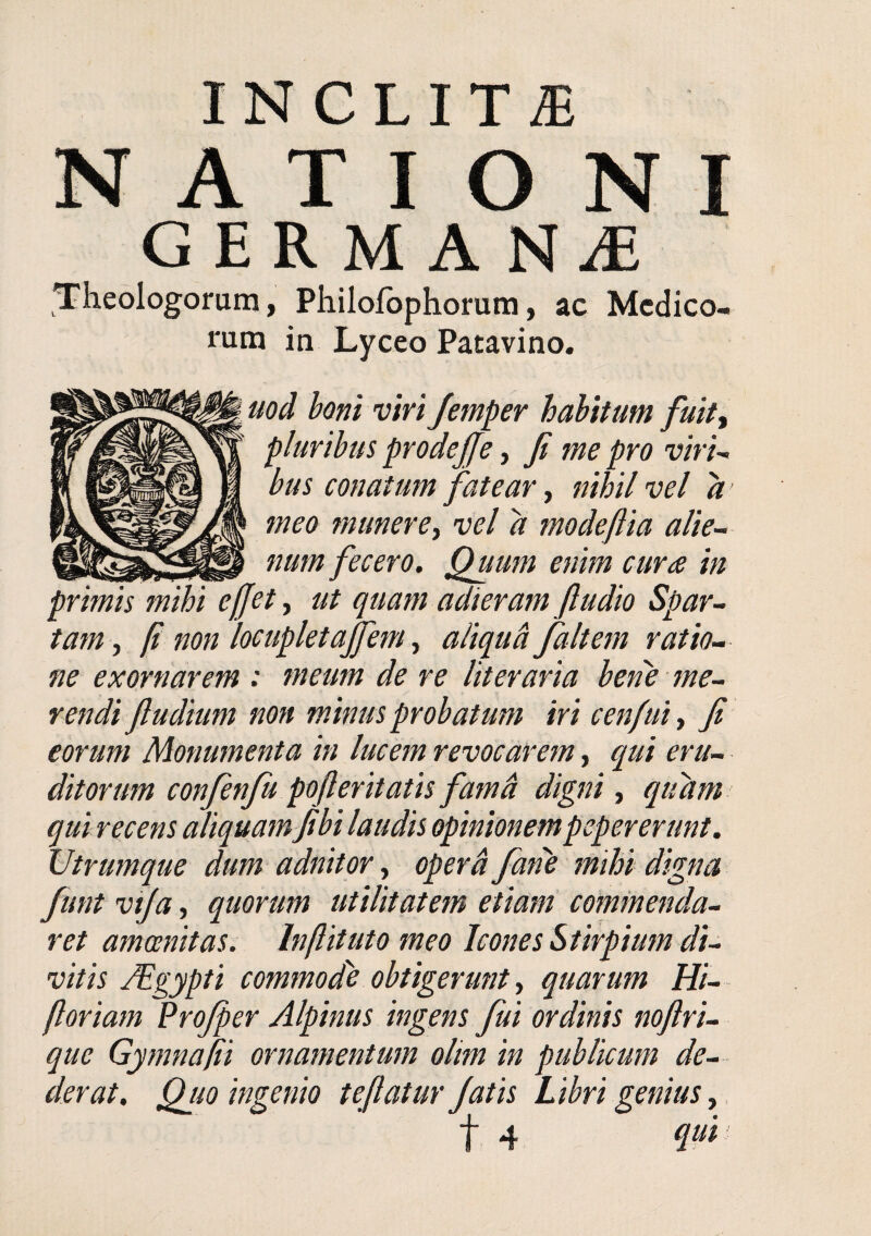 INCLITAE NATIONI GERMA Theologorum, Philofbphorura, ac Medico¬ rum in Lyceo Patavino. uod boni viri Jemper habitum fuit^ pluribus prodejje, Ji me pro viri^ bus conatum fatear, nihil vel a meo munere i vel a modeftia alie¬ num fecero. Quum enim cura in primis mihi ejjet, ut quam adieram ftudio Spar¬ tam , fi non locupletajfem, aliqud faltem ratio¬ ne exornarem : meum de re literaria ben'e me¬ rendi fludium non minus probatum iri cenfuiy Ji eorum Monumenta in lucem revocarem, qui eru¬ ditorum confenfu pojleritatis famd digni, quam qui recens aliquam Jibi laudis opinionempepererunt. Utrumque dum adnitor y oper& fane mihi digna funt viju y quorum utilitatem etiam commenda¬ ret amoenitas. Inftituto meo Icones Stirpium di¬ vitis JEgypti commode obtigerunt y quarum Hi- floriam Projper Alpinus ingens fui ordinis nojlri- que Gymnafii ornamentum olm in publicum de¬ derat. Quo ingenio tejlatur Jatis Libri genius,