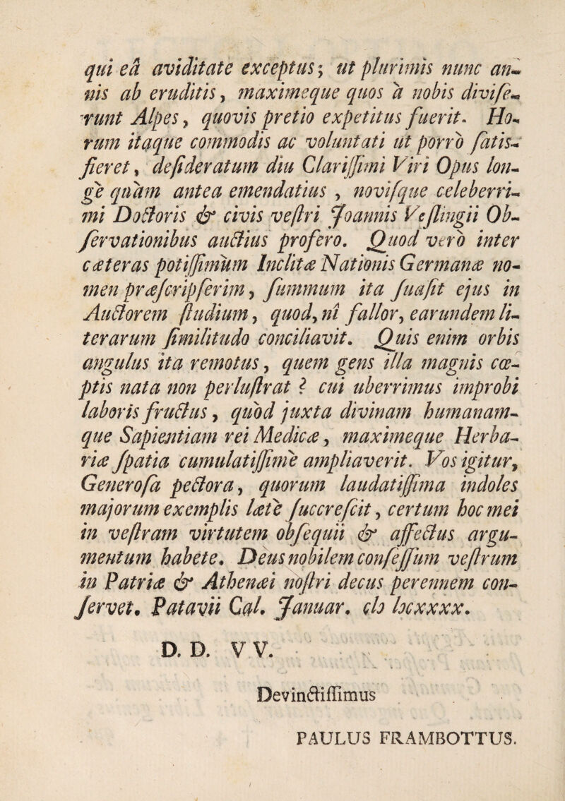 qui e A aviditate exceptusut plurimis nunc an-, nis ab eruditis maxime que quos a nobis divife-, runt Alpes, quovis pretio expetitus fuerit. Ho.. rum itaque commodis ac voluntati ut porro fatisc fieret, de/ideratum diu Clarijjmi Viri Opus lon~ ge quam antea emendatius , novifque ccleberru mi Dothris civis veftri foannis Vefiingii Ob- /ervationibus auBius profero, Qjiod vtrb inter c(Steras potijjimum Inclita Nationis Germana no~ men prafcrip/erim f fummum ita Juafit ejus in Au&orem (ludium, quody ni fallory earundem li¬ ter arum fimilitudo conciliavit. Quis enim orbis angulus ita remotus, quem gens illa magnis coci ptis nata non perlu(lrat ? cui uberrimus improbi laboris fruBus, quod juxta divinam humanam- que Sapientiam rei Medica, maximeque Herba¬ ria Jpatia cumulatijjinie ampliaverit. Vos igitury Generofa peBorUy quorum laudatiffima indoles majorum exemplis late Juccrefcit, certum hoc mei in veflram virtutem obfequii & ajfeBus argu¬ mentum habete. Deus nobilem confeffum vefirum in Patria df' Athenai nofiri decus perennem con¬ fervet, Patavii CaL fanuar. ch locxxxx. D. D. VV. \ V . , Devindiffimus PAULUS FRAMBOTTUS. I