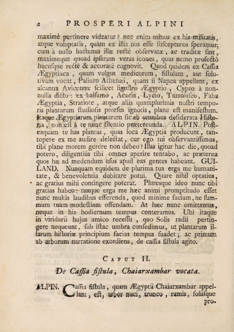maximi^ pertinere videatur? nec enim minus -ex hismtiiitatiSj atque voluptatis, qu^m ex illis nos effe fufcepturos iperamusj cum a nullo hadenus illae rede obfervatae v ac traditx llnt 5 maximeque quoad ipfarum veras icones, quas nemo profedo hucurque rede & accurate cognovit. Quod quidem ex Gallia ^gyptiaca , quam vulgus medicorum, filtulam', aut folu- tivam vocat, Paliuro Athenaei, quam ii Napca appellant, ex alcanna Avicennrae fcilicet liguflro ^gyptio , Cypro a non¬ nullis dido : ex-balfamo, Aeacia, Lycio, Tamarufce, Faba yEgyptia, Stratiote , atque aliis quamplurimis nollri tempo¬ ris plantarum ftudiolis prorfus ignotis, plane eft manifeftum. ftaque/L^yptkrtim pkntarum fic ab omnibus deliderata Hifto- fia, non eil a te nunc filentio praetereunda. A L P IN. Poft- eaquam tebas plantas, quas loca i®gyptia producunt, tan¬ topere ex me audire deledat, cur ego tui obfervantiirimus, tibi plane morem gerere non debeo ? Illas igitur hac die, quoad potero, diligentius tibi omnes aperire tentabo, ac praeterea quos hae ad medendum tifus apud eas gentes habeant. GUI- LAND. Nunquam equidem de plurima tua erga me humani¬ tate, & benevolentia dubitare potui. Quare nihil optatius, ^ ac gratius mihi contingere poterat.' Pluresque ideo nunc tibi gratias habeor- tuaque erga me haec animi promptitudo eflet nunc multis laudibus efferenda, quod minime faciam,ne fum- mam tuam madeftiam offendam. At haec nunc omittamus, neque t in his hodiernum tempus conteramus. Ubi itaque in viridarii hujus' amico receffti , quo Solis radii pertin¬ gere nequeunt, fub iftac umbra confedimus, ut plantarum il¬ larum hilteiae principium facias tempus fuadet; ac primum ab arborum naiTatione exordiens , de caffia fillula agito. C A P U t II. T>e Caffia fijiulai Chaiarxambar vocata. ■JtLPIN. fiftula, quam jEgyptii Chaiarxambar appel- j ;eft; trunco , ramis, foliifque pro.