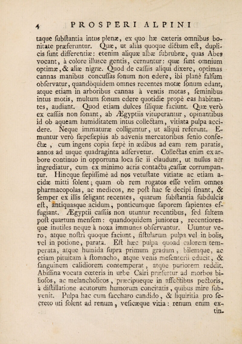 taque fubftantia intiis plenae, ex quo hx caeceris omnibus bo¬ nitate praeferuntur. Quae, ut alias quoque di6lum ed, dupli¬ cis funt differentiae: etenim aliquae alba; fubrubrae, quas Abes vocant, a colore illusce gentis, cernuntur: quae funt omnium optimae5& aliae nigrat. Quod de caffiis aliqui dixere, optimas cannas manibus conculTas fonum non edere, ibi plane falfum obfervatur, quandoquidem omnes recentes motae fgnum edant, atque etiam in arboribus cannas a ventis motas, feminibus intus motis, multum fonum edere quotidie prope eas habitan¬ tes, audiant. Qtiod etiam dulces filiquae faciunt. Quce vero ex cafTiis non fonanc, ab -^gyptiis vituperantur , opinantibus id ob aqueam humiditatem intus colledlam, vitiata pulpa acci^ dere. Neque immaturae colliguntur, ut aliqui referunt. E- muntur vero faepefaepiiis ab advenis mercatoribus fenio confer 6lae , cum ingens copia faepe in aedibus ad eam rem paratis, annos ad usque quadraginta adfervetur. Colleftas enim ex ar¬ bore continuo in opportuna loca fle ii claudunt, ut nullus aer ingrediatur, cum ex minimo aeris contaftii ^caffiac corrumpan¬ tur. Hin eque faepiffime ad nps vetuflate vitiatae ac etiam a- cidae mitti folent^ quam ob rem rogatos elTe velim omnes pharmacopolas, ac medicos, ne pofl hac fe decipi finant, & femper ex illis feligant recentes, quarum fubftantia fubdulcis eft, antiquasque acidum, ponticumque faporem fapiences ef¬ fugiant. iEgyptii caffiis non utuntur recentibus, fed faltem poft quartum menfem: quandoquidem juniores , recentiores- que inutiles neque a noxa immunes obfervantur. Utuntur ve¬ ro , atque noftii quoque faciunt, fiftularum pulpa vel in bolis, vel in potione, parata. Eft haec pulpa quoad calorem tem¬ perata, atque humida fupra primum gradum, biiemque, ac etiam pituitam a ftomacho, atque venis mefenterii educit, & fanguinem calidiorem contemperat, atque puriorem reddit. Abiflina vocata costeris in urbe Cairi praefertur ad morbos bi- iiofos, ac melancholicos , praecipueque in affeSlibus pedloris, a diftillatione acutorum humorum concitatis, quibus mire fub- yenit. Pulpa hac cum faccharo candido , & liquiritia pro fe- creto uti folent ad renum, vefieseque vitia: renum enim ex-. tin. >