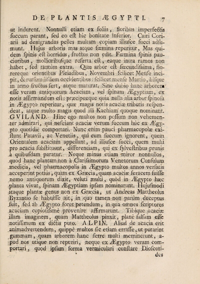 jjt indurent. Nonnulli etiam ex foliis 3 floribus imperfeftis fuccum parant , fed eo eft hic bonitate inferior. Cairi Cori¬ arii ad denigrandas pelles multam copiam ijliufce fiicci adfu- munt Hujus arboris mas atque femina jreperitur, Mas qui¬ dem fpinis eft horridus, fruftus non edit. Feemina fpinis pau¬ cioribus, mollioribufque referta efteaque intra ramos non habet, fed tantum extra. Qute arbor eft fecimdifsima, flo- rereque orientibus Pleiadibus, Novernbri fcilicet Menfe inci¬ pit, &rurfumiifdeffl occidentibus: fcilicet menfe Martio,hirque in anno fruclus fert^ atque maturat* Sine dubio hanc arborem* effe veram antiquorum Acaciam , vel fpinam /ICgyptiam, ex motis affirmandum elh: prgecipueque quia nulla alia arbor fpinofa in ^^gypto reperitur, qute magis notis acacite tributis refpon- deat, atque multo magis quod iOi Kachiam' quoque nominant. -GVILAND.* Hinc ego multos non poffum non vehemen- .ter admirari, qui nefciant ‘acaciae verum fuccum huc ex iEgy- pto quotidie comportari. Nunc enim pauci pharmacopola exi- llunt Patavii, ac Venedis,,qui eum fuccum ignorent, quem Orientalem acaciam appellant, ad illiufce fiicci, quem miild pro acacia fubftituunt, differendam, qui ex fylveftribus prunis _a quibufdam paratur. Neque minus edam miror nonnullos , ,quod hanc plantammon a .Clarifsimoruni Venetorum Confiiium medicis, vel pharmacopolis fe iEgypto multos annos verfatis acceperint podiis, quam ex Graecia, quam acaciae .feracem fuifle nemo antiquorum dixit, veluti muld, quod in ^Egypto haec planta vivat, fpinam iEgypdam ipfam nominarunt. Hujufmodi itaque plantae genus non ex Graecia, ut Andreas Mattheolus Byzantio fe habuiffe ait, in quo tamen .noti parum deceptus fuit, -fed ab iFgypto foret petendum, in qua omnes fcriptores acaciam Gopiofifsme provenire affirmarunt. Tibique uqaci^ illaiii imaginem, quam Mattheolus pinxit, planhfalfam effe notiffimum ex diftis puto; A L P1N. Aliud de acacia erit ^animadvertendum, quippe multos fic etiam erraffe ,.ut putarint gummam, quam arborem hanc ferre multi meminerunt, a- pud nos utique non reperiri, neque ex AEgypto veram com¬ portari, quod ipfam forma vermiculari coiiftare Diofeori- des